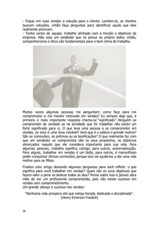 38
- Foque em suas vendas a solução para o cliente. Lembre-se, os clientes
buscam soluções, então faça perguntas para identificar aquilo que eles
realmente precisam.
- Tenha senso de equipe, trabalhe alinhado com a missão e objetivos da
empresa. Não seja um vendedor que só pensa no próprio bolso. União,
companheirismo e ética são fundamentais para o bom clima de trabalho.
Muitas vezes algumas pessoas me perguntam: como faço para me
comprometer e me manter motivado em vendas? Eu sempre digo que, a
primeira e mais importante resposta chama-se “significado”. Ninguém se
compromete de verdade se na atividade que for trabalhar não existir um
forte significado para si. O que leva uma pessoa a se comprometer em
vendas, se esta é uma área instável? Será que é o salário o grande motivo?
São as comissões, os prêmios ou as bonificações? O que realmente faz com
que um vendedor se comprometa são os seus propósitos, os objetivos
alicerçados naquilo que ele considera importante para sua vida. Para
algumas pessoas, trabalho significa castigo, para outras, autorrealização.
Para alguns, trabalhar em vendas é um tédio, para outros, é maravilhoso
poder conquistar ótimas comissões, porque isso vai ajudá-los a dar uma vida
melhor para os filhos.
Finalizo este artigo deixando algumas perguntas para você refletir: o que
significa para você trabalhar em vendas? Quais são os seus objetivos que
fazem valer a pena se dedicar todos os dias? Pense sobre isso e jamais abra
mão de ser um profissional comprometido, pois não existe sucesso em
vendas sem comprometimento.
Um grande abraço e sucesso nas vendas!
"Nenhuma vida prospera até que esteja focada, dedicada e disciplinada".
(Henry Emerson Fosdick)
 