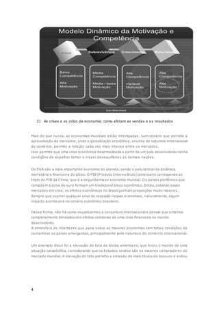 4
2) As crises e os ciclos da economia: como afetam as vendas e os resultados
Mais do que nunca, as economias mundiais estão interligadas, num cenário que permite a
aproximação de mercados, onde a globalização econômica, oriunda da natureza internacional
do comércio, permite a relação cada vez mais intensa entre os mercados.
Isso permite que uma crise econômica desencadeada a partir de um país desenvolvido tenha
condições de espalhar temor e trazer desequilíbrios às demais nações.
Os EUA são a mais importante economia do planeta, sendo o país central da dinâmica
monetária e financeira do globo. O PIB (Produto Interno Bruto) americano corresponde ao
triplo do PIB da China, que é a segunda maior economia mundial. Os países periféricos que
compõem a zona do euro formam um tradicional bloco econômico. Então, estando esses
mercados em crise, os efeitos econômicos no Brasil ganham proporções muito maiores.
Sempre que ocorrer qualquer sinal de recessão nessas economias, naturalmente, algum
impacto acontecerá no cenário econômico brasileiro.
Dessa forma, não há como visualizarmos a conjuntura internacional e pensar que estamos
completamente blindados dos efeitos colaterais de uma crise financeira no mundo
desenvolvido.
A atmosfera de incertezas que paira sobre as maiores economias tem totais condições de
contaminar os países emergentes, principalmente pela natureza do comércio internacional.
Um exemplo disso foi a elevação do teto da dívida americana, que livrou o mundo de uma
situação catastrófica, considerando que os Estados Unidos são os maiores compradores do
mercado mundial. A elevação do teto permitiu a emissão de mais títulos do tesouro e evitou
 