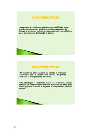 40
•Ao vendedor é exigido que seja altamente qualificado, tenha
grandes conhecimentos gerais e de produto, capacidade de
dialogar e questionar o cliente em busca das reais necessidades e
pleno conhecimento da situação do cliente.
CARACTERÍSTICAS
•Ao mostrar-se como parceiro do cliente, o vendedor
desenvolve com o cliente uma relação de grande
confiança e, principalmente, duradoura.
CARACTERÍSTICAS
•Esta abordagem é realmente focada no comprador, visando
construir um relacionamento efetivo e duradouro, de modo que o
cliente perceba o quanto a empresa é comprometida com seu
sucesso.
 