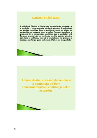 41
O objetivo é fidelizar o cliente, que sempre terá a empresa – e
o vendedor – como primeira opção de compra. O profissional
de vendas consultiva deve se posicionar como um aliado do
consumidor na pesquisa sobre a melhor forma de solucionar o
problema. Se o consumidor identificar que o vendedor está
forçando a compra de um serviço ou produto que não atende e
soluciona o problema, perderá a credibilidade no processo e
acabou a confiança, que é o ela mais difícil de ser conquistado.
CARACTERÍSTICAS
A base deste processo de vendas é
a conquista de bom
relacionamento e confiança entre
as partes.
 