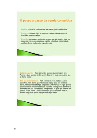 42
Rapidez - perceber o cliente que precisa de ajuda rapidamente.
Preparo - conhecer bem os produtos e saber suas vantagens e
benefícios para aconselhar.
Empatia - as pessoas gostam de pessoas que são iguais a elas, por
isso entrar no mesmo estado de espírito, velocidade e intensidade
vocal do cliente ajuda muito a vender mais.
O passo a passo da venda consultiva
Saber perguntar - fazer perguntas abertas, que começam com
“como, o que, quando, onde, quem”. Isso serve para desvendar o que
o cliente busca.
Não ser inconveniente - Nem sempre se pode praticar a venda
consultiva. Tem cliente que não nos dá espaço para isso e nestes
casos, não desperdice tempo. Empatia é fundamental, ou seja, quando
desenvolvemos uma afinidade com o cliente, conseguimos identificar o
momento dele. Se o cliente está com pressa e só quer que tiremos um
pedido, vá em frente. Lembre-se sempre que o vendedor deve no
mínimo perguntar: posso lhe ajudar em algo mais?
 