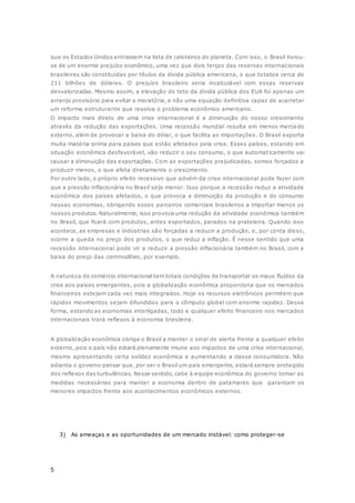 5
que os Estados Unidos entrassem na lista de caloteiros do planeta. Com isso, o Brasil livrou-
se de um enorme prejuízo econômico, uma vez que dois terços das reservas internacionais
brasileiras são constituídas por títulos da dívida pública americana, o que totaliza cerca de
211 bilhões de dólares. O prejuízo brasileiro seria incalculável com essas reservas
desvalorizadas. Mesmo assim, a elevação do teto da dívida pública dos EUA foi apenas um
arranjo provisório para evitar a moratória, e não uma equação definitiva capaz de acarretar
um reforma estruturante que resolva o problema econômico americano.
O impacto mais direto de uma crise internacional é a diminuição do nosso crescimento
através da redução das exportações. Uma recessão mundial resulta em menos merca do
externo, além de provocar a baixa do dólar, o que facilita as importações. O Brasil exporta
muita matéria-prima para países que estão afetados pela crise. Esses países, estando em
situação econômica desfavorável, vão reduzir o seu consumo, o que automaticamente vai
causar a diminuição das exportações. Com as exportações prejudicadas, somos forçados a
produzir menos, o que afeta diretamente o crescimento.
Por outro lado, o próprio efeito recessivo que advém da crise internacional pode fazer com
que a pressão inflacionária no Brasil seja menor. Isso porque a recessão reduz a atividade
econômica dos países afetados, o que provoca a diminuição da produção e do consumo
nessas economias, obrigando esses parceiros comerciais brasileiros a importar menos os
nossos produtos. Naturalmente, isso provoca uma redução da atividade econômica também
no Brasil, que ficará com produtos, antes exportados, parados na prateleira. Quando isso
acontece, as empresas e indústrias são forçadas a reduzir a produção, e, por conta disso,
ocorre a queda no preço dos produtos, o que reduz a inflação. É nesse sentido que uma
recessão internacional pode vir a reduzir a pressão inflacionária também no Brasil, com a
baixa do preço das commodities, por exemplo.
A natureza do comércio internacional tem totais condições de transportar os maus fluídos da
crise aos países emergentes, pois a globalização econômica proporciona que os mercados
financeiros estejam cada vez mais integrados. Hoje os recursos eletrônicos permitem que
rápidos movimentos sejam difundidos para o cômputo global com enorme rapidez. Dessa
forma, estando as economias interligadas, todo e qualquer efeito financeiro nos mercados
internacionais trará reflexos à economia brasileira.
A globalização econômica obriga o Brasil a manter o sinal de alerta frente a qualquer efeito
externo, pois o país não estará plenamente imune aos impactos de uma crise internacional,
mesmo apresentando certa solidez econômica e aumentando a classe consumidora. Não
adianta o governo pensar que, por ser o Brasil um país emergente, estará sempre protegido
dos reflexos das turbulências. Nesse sentido, cabe à equipe econômica do governo tomar as
medidas necessárias para manter a economia dentro de patamares que garantam os
menores impactos frente aos acontecimentos econômicos externos.
3) As ameaças e as oportunidades de um mercado instável: como proteger-se
 