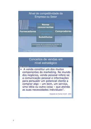 7
Nível de competitividade da
Empresa ou Setor
Novos
concorrentes
Fornecedores Compradores
Substitutos
Concorrentes
do setor
Concorrentes são as empresas que atendem às
mesmas necessidades de Clientes
MICHAEL PORTER – VANTAGEM COMPETITIVA: CRIANDO E SUSTENTANDO UM DESEMPENHO SUPERIOR
Conceitos de vendas em
nível estratégico
• “A venda constitui um dos muitos
componentes do marketing. No mundo
dos negócios, venda pessoal refere-se
a comunicação pessoal e informações
para persuadir um potencial cliente a
comprar algo – um bem, um serviço,
uma idéia ou outra coisa – que atenda
as suas necessidades individuais”.
Adaptado de Charles Futrell - 2003
 