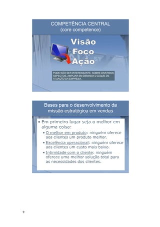 9
COMPETÊNCIA CENTRAL
(core competence)
PODE NÃO SER INTERESSANTE, SOBRE DIVERSOS
ASPECTOS, AMPLIAR EM DEMASIA O LEQUE DE
ATUAÇÃO DA EMPRESA.
Bases para o desenvolvimento da
missão estratégica em vendas
• Em primeiro lugar seja o melhor em
alguma coisa:
• O melhor em produto: ninguém oferece
aos clientes um produto melhor.
• Excelência operacional: ninguém oferece
aos clientes um custo mais baixo.
• Intimidade com o cliente: ninguém
oferece uma melhor solução total para
as necessidades dos clientes.
 
