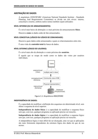 MODELAGEM DE BANCO DE DADOS
© 2011 Prof. Marcos Alexandruk 5
ABSTRAÇÃO DE DADOS
A arquitetura ANSI/SPARC (American National Standards Institute - Standards
Planning And Requirements Committee) se divide em três níveis: interno,
conceitual e externo, embora outros nomes também sejam utilizados:
NÍVEL INTERNO (OU DE ARMAZENAMENTO):
É o nível mais baixo de abstração e o mais próximo do armazenamento físico.
Descreve como os dados estão de fato armazenados.
NÍVEL CONCEITUAL (LÓGICO OU LÓGICO DE COMUNIDADE):
Descreve quais dados estão armazenados e quais os relacionamentos entre eles.
É uma visão do conteúdo total do banco de dados.
NÍVEL EXTERNO (LÓGICO DO USUÁRIO):
É o nível mais alto de abstração e o mais próximo dos usuários.
É aquele que se ocupa do modo como os dados são vistos por usuários
individuais.
Figura 1.1: Arquitetura ANSI/SPARC
INDEPENDÊNCIA DE DADOS:
É a capacidade de modificar a definição dos esquemas em determinado nível, sem
afetar o esquema do nível superior:
Independência de dados física: é a capacidade de modificar o esquema físico
sem que, com isso, qualquer programa ou aplicação precise ser reescrito.
Independência de dados lógica: é a capacidade de modificar o esquema lógico
sem que, com isso, qualquer programa ou aplicação precise ser reescrito.
A independência lógica é mais difícil de ser alcançada, uma vez que as aplicações
são mais fortemente dependentes da estrutura lógica dos dados do que de seu
acesso.
 