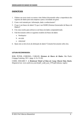 MODELAGEM DE BANCO DE DADOS
© 2011 Prof. Marcos Alexandruk 6
EXERCÍCIOS
1. Elabore um texto (mais ou menos vinte linhas) discorrendo sobre a importância dos
registros de dados para uma empresa e para a sociedade em geral.
2. Como você entende por: informação, dado e conhecimento?
3. O que é um banco de dados? O que é um SGBD (Sistema Gerenciador de Banco de
Dados)?
4. Cite cinco razões para utilizar-se um banco de dados computadorizado.
5. Fale brevemente sobre os seguintes modelos de banco de dados:
a. hierárquico
b. em rede
c. relacional
6. Quais são os três níveis de abstração de dados? Comente brevemente sobre eles.
LEITURA RECOMENDADA:
ROB, PETER; CORONEL, CARLOS. Sistemas de Banco de Dados. São Paulo:
Cengage Learning, 2011. (pags. 4- 8 e 31-49)
CODD, EDGARD F. A Relational Model of Data for Large Shared Data Banks.
Disponível em: www.unilivros.com.br/pdf/_codd_acm_1970.pdf (idioma: inglês)
 