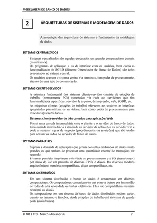 MODELAGEM DE BANCO DE DADOS
© 2011 Prof. Marcos Alexandruk 7
2 ARQUITETURAS DE SISTEMAS E MODELAGEM DE DADOS
Apresentação das arquiteturas de sistemas e fundamentos da modelagem
de dados.
SISTEMAS CENTRALIZADOS
Sistemas centralizados são aqueles executados em grandes computadores centrais
(mainframes).
Os programas de aplicação e os de interface com os usuários, bem como as
funcionalidades do SGBD (Sistema Gerenciador de Banco de Dados) são todos
processados no sistema central.
Os usuários acessam o sistema central via terminais, sem poder de processamento,
através de uma rede de comunicação.
SISTEMAS CLIENTE-SERVIDOR
A estrutura fundamental dos sistemas cliente-servidor consiste de estações de
trabalho (normalmente PCs) conectadas via rede aos servidores que têm
funcionalidades específicas: servidor de arquivo, de impressão, web, SGBD, etc.
As máquinas clientes (estações de trabalho) oferecem aos usuários as interfaces
apropriadas para utilizar os servidores, bem como poder de processamento para
executar aplicações locais.
Sistemas cliente-servidor de três camadas para aplicações Web
Possui uma camada intermediária entre o cliente e o servidor de banco de dados.
Essa camada intermediária é chamada de servidor de aplicações ou servidor web e
pode armazenar regras de negócio (procedimentos ou restrições) que são usadas
para acessar os dados no servidor de banco de dados.
SISTEMAS PARALELOS
Suprem a demanda de aplicações que geram consultas em bancos de dados muito
grandes ou que tenham de processar uma quantidade enorme de transações por
segundo.
Sistemas paralelos imprimem velocidade ao processamento e à I/O (input/output)
por meio do uso em paralelo de diversas CPUs e discos. Há diversos modelos
arquitetônicos: memória compartilhada, disco compartilhado, etc.
SISTEMAS DISTRIBUÍDOS
Em um sistema distribuído o banco de dados é armazenado em diversos
computadores. Os computadores comunicam-se uns com os outros por intermédio
de redes de alta velocidade ou linhas telefônicas. Eles não compartilham memória
principal ou discos.
Os computadores em um sistema de banco de dados distribuídos podem variar,
quanto ao tamanho e funções, desde estações de trabalho até sistemas de grande
porte (mainframes).
 