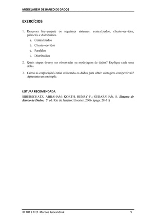 MODELAGEM DE BANCO DE DADOS
© 2011 Prof. Marcos Alexandruk 9
EXERCÍCIOS
1. Descreva brevemente os seguintes sistemas: centralizados, cliente-servidor,
paralelos e distribuídos.
a. Centralizados
b. Cliente-servidor
c. Paralelos
d. Distribuídos
2. Quais etapas devem ser observadas na modelagem de dados? Explique cada uma
delas.
3. Como as corporações estão utilizando os dados para obter vantagens competitivas?
Apresente um exemplo.
LEITURA RECOMENDADA:
SIBERSCHATZ, ABRAHAM; KORTH, HENRY F.; SUDARSHAN, S. Sistema de
Banco de Dados. 5ª ed. Rio de Janeiro: Elsevier, 2006. (pags. 28-31)
 