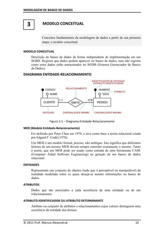 MODELAGEM DE BANCO DE DADOS
© 2011 Prof. Marcos Alexandruk
3 MODELO CONCEITUAL
Conceitos fundamentais da modelagem de dados a partir de sua primeira
etapa: o modelo conceitual.
MODELO CONCEITUAL
Descrição do banco de dados de forma independente de implementação em um
SGBD. Registra que dados podem aparecer no banco de dados, mas não registra
como estes dados estão armazenados no SGDB
de Dados).
DIAGRAMA ENTIDADE-
Figura 3.1
MER (Modelo Entidade-Relacionamento
Foi definido por Peter Chen em 1976, e teve como base a teoria relacional criada
por Edgard F. Codd (1970).
Um MER é um modelo formal, preciso, não ambíguo. Isto significa que diferentes
leitores de um mesmo
é assim, que um MER pode ser usado como entrada de uma ferramenta CASE
(Computer Aided Soft
relacional.
ENTIDADES
Representam um conjunto de objetos (tudo que é perceptível ou manipulável) da
realidade modelada sobre os quais deseja
dados.
ATRIBUTOS
Dados que são associados a cada ocorrência de uma entidade ou de um
relacionamento.
ATRIBUTO IDENTIFICADOR
Atributo ou conjunto de atributos e relacionamentos cujos valores distinguem uma
ocorrência da entidade das demais.
DE BANCO DE DADOS
© 2011 Prof. Marcos Alexandruk
MODELO CONCEITUAL
Conceitos fundamentais da modelagem de dados a partir de sua primeira
modelo conceitual.
Descrição do banco de dados de forma independente de implementação em um
SGBD. Registra que dados podem aparecer no banco de dados, mas não registra
como estes dados estão armazenados no SGDB (Sistema Gerenciador de Banco
-RELACIONAMENTO
3.1 – Diagrama Entidade-Relacionamento
Relacionamento)
oi definido por Peter Chen em 1976, e teve como base a teoria relacional criada
Codd (1970).
Um MER é um modelo formal, preciso, não ambíguo. Isto significa que diferentes
leitores de um mesmo MER devem sempre entender exatamente o mesmo. Tanto
ER pode ser usado como entrada de uma ferramenta CASE
(Computer Aided Software Engineering) na geração de um banco de dados
um conjunto de objetos (tudo que é perceptível ou manipulável) da
realidade modelada sobre os quais deseja-se manter informações no banco de
associados a cada ocorrência de uma entidade ou de um
IDENTIFICADOR OU ATRIBUTO DETERMINANTE
Atributo ou conjunto de atributos e relacionamentos cujos valores distinguem uma
ocorrência da entidade das demais.
10
Conceitos fundamentais da modelagem de dados a partir de sua primeira
Descrição do banco de dados de forma independente de implementação em um
SGBD. Registra que dados podem aparecer no banco de dados, mas não registra
(Sistema Gerenciador de Banco
oi definido por Peter Chen em 1976, e teve como base a teoria relacional criada
Um MER é um modelo formal, preciso, não ambíguo. Isto significa que diferentes
ER devem sempre entender exatamente o mesmo. Tanto
ER pode ser usado como entrada de uma ferramenta CASE
ware Engineering) na geração de um banco de dados
um conjunto de objetos (tudo que é perceptível ou manipulável) da
se manter informações no banco de
associados a cada ocorrência de uma entidade ou de um
Atributo ou conjunto de atributos e relacionamentos cujos valores distinguem uma
 