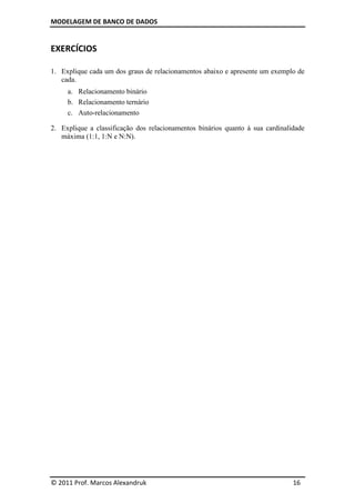 MODELAGEM DE BANCO DE DADOS
© 2011 Prof. Marcos Alexandruk 16
EXERCÍCIOS
1. Explique cada um dos graus de relacionamentos abaixo e apresente um exemplo de
cada.
a. Relacionamento binário
b. Relacionamento ternário
c. Auto-relacionamento
2. Explique a classificação dos relacionamentos binários quanto à sua cardinalidade
máxima (1:1, 1:N e N:N).
 