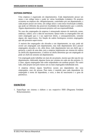 MODELAGEM DE BANCO DE DADOS
© 2011 Prof. Marcos Alexandruk 23
SISTEMA EMPRESA
Uma empresa é organizada em departamentos. Cada departamento possui um
nome e um código único e pode ter várias localidades (cidades). Os projetos
existentes na empresa são, obrigatoriamente, controlados por um departamento, e
cada projeto possui um nome, um código único e uma única localização (cidade),
que pode ser diferente das possíveis localidades do departamento que o controla.
Alguns departamentos não possuem projetos sob sua responsabilidade.
No caso dos empregados da empresa é armazenado número de matricula, nome,
endereço, salário, sexo e data de nascimento. Quase todos os empregados têm um
outro empregado que é o seu supervisor direto, e consequentemente, somente
alguns são supervisores. Em função da cadeia hierárquica existem empregados
que não possuem supervisores.
A maioria dos empregados são alocados a um departamento, ou seja, pode até
existir um empregado sem departamento, mas todo departamento deve possuir
empregados alocados a ele, além disso, todo departamento tem um chefe que o
gerencia, a partir de uma data, pois a empresa implementa um sistema de rodízio
na chefia dos departamentos, o rodízio na chefia determina que um empregado só
pode ser chefe de somente um departamento.
Um empregado pode trabalhar em mais de um projeto, mesmo que não seja do seu
departamento, dedicando algumas horas por semana em cada um dos projetos. E,
é claro, alguns empregados não estão empenhados em nenhum projeto. Por outro
lado, todo projeto tem pelo menos um ou mais empregados trabalhando nele.
A empresa oferece alguns benefícios sociais aos dependentes dos seus
empregados, caso ele possua. Para tanto, é mantido para cada dependente do
empregado o nome do dependente, o sexo, a data de nascimento e o grau de
parentesco.
EXERCÍCIO
1. Especifique um sistema e elabore o seu respectivo DER (Diagrama Entidade
Relacionamento).
 