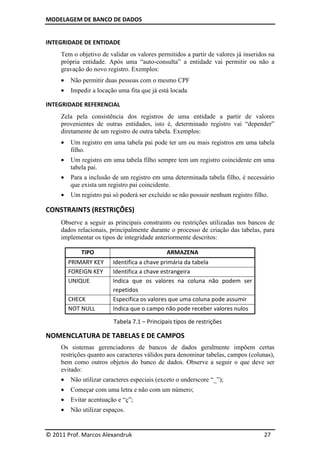 MODELAGEM DE BANCO DE DADOS
© 2011 Prof. Marcos Alexandruk 27
INTEGRIDADE DE ENTIDADE
Tem o objetivo de validar os valores permitidos a partir de valores já inseridos na
própria entidade. Após uma “auto-consulta” a entidade vai permitir ou não a
gravação do novo registro. Exemplos:
• Não permitir duas pessoas com o mesmo CPF
• Impedir a locação uma fita que já está locada
INTEGRIDADE REFERENCIAL
Zela pela consistência dos registros de uma entidade a partir de valores
provenientes de outras entidades, isto é, determinado registro vai “depender”
diretamente de um registro de outra tabela. Exemplos:
• Um registro em uma tabela pai pode ter um ou mais registros em uma tabela
filho.
• Um registro em uma tabela filho sempre tem um registro coincidente em uma
tabela pai.
• Para a inclusão de um registro em uma determinada tabela filho, é necessário
que exista um registro pai coincidente.
• Um registro pai só poderá ser excluído se não possuir nenhum registro filho.
CONSTRAINTS (RESTRIÇÕES)
Observe a seguir as principais constraints ou restrições utilizadas nos bancos de
dados relacionais, principalmente durante o processo de criação das tabelas, para
implementar os tipos de integridade anteriormente descritos:
TIPO ARMAZENA
PRIMARY KEY Identifica a chave primária da tabela
FOREIGN KEY Identifica a chave estrangeira
UNIQUE Indica que os valores na coluna não podem ser
repetidos
CHECK Especifica os valores que uma coluna pode assumir
NOT NULL Indica que o campo não pode receber valores nulos
Tabela 7.1 – Principais tipos de restrições
NOMENCLATURA DE TABELAS E DE CAMPOS
Os sistemas gerenciadores de bancos de dados geralmente impõem certas
restrições quanto aos caracteres válidos para denominar tabelas, campos (colunas),
bem como outros objetos do banco de dados. Observe a seguir o que deve ser
evitado:
• Não utilizar caracteres especiais (exceto o underscore “_”);
• Começar com uma letra e não com um número;
• Evitar acentuação e “ç”;
• Não utilizar espaços.
 