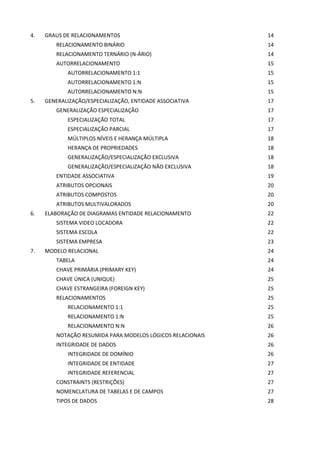 4. GRAUS DE RELACIONAMENTOS 14
RELACIONAMENTO BINÁRIO 14
RELACIONAMENTO TERNÁRIO (N-ÁRIO) 14
AUTORRELACIONAMENTO 15
AUTORRELACIONAMENTO 1:1 15
AUTORRELACIONAMENTO 1:N 15
AUTORRELACIONAMENTO N:N 15
5. GENERALIZAÇÃO/ESPECIALIZAÇÃO, ENTIDADE ASSOCIATIVA 17
GENERALIZAÇÃO ESPECIALIZAÇÃO 17
ESPECIALIZAÇÃO TOTAL 17
ESPECIALIZAÇÃO PARCIAL 17
MÚLTIPLOS NÍVEIS E HERANÇA MÚLTIPLA 18
HERANÇA DE PROPRIEDADES 18
GENERALIZAÇÃO/ESPECIALIZAÇÃO EXCLUSIVA 18
GENERALIZAÇÃO/ESPECIALIZAÇÃO NÃO EXCLUSIVA 18
ENTIDADE ASSOCIATIVA 19
ATRIBUTOS OPCIONAIS 20
ATRIBUTOS COMPOSTOS 20
ATRIBUTOS MULTIVALORADOS 20
6. ELABORAÇÃO DE DIAGRAMAS ENTIDADE RELACIONAMENTO 22
SISTEMA VIDEO LOCADORA 22
SISTEMA ESCOLA 22
SISTEMA EMPRESA 23
7. MODELO RELACIONAL 24
TABELA 24
CHAVE PRIMÁRIA (PRIMARY KEY) 24
CHAVE ÚNICA (UNIQUE) 25
CHAVE ESTRANGEIRA (FOREIGN KEY) 25
RELACIONAMENTOS 25
RELACIONAMENTO 1:1 25
RELACIONAMENTO 1:N 25
RELACIONAMENTO N:N 26
NOTAÇÃO RESUMIDA PARA MODELOS LÓGICOS RELACIONAIS 26
INTEGRIDADE DE DADOS 26
INTEGRIDADE DE DOMÍNIO 26
INTEGRIDADE DE ENTIDADE 27
INTEGRIDADE REFERENCIAL 27
CONSTRAINTS (RESTRIÇÕES) 27
NOMENCLATURA DE TABELAS E DE CAMPOS 27
TIPOS DE DADOS 28
 