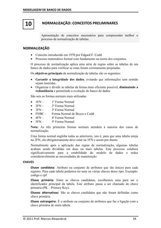 MODELAGEM DE BANCO DE DADOS
© 2011 Prof. Marcos Alexandruk 34
10 NORMALIZAÇÃO: CONCEITOS PRELIMINARES
Apresentação de conceitos necessários para compreender melhor o
processo de normalização de tabelas.
NORMALIZAÇÃO
• Conceito introduzido em 1970 por Edgard F. Codd.
• Processo matemático formal com fundamento na teoria dos conjuntos.
O processo de normalização aplica uma série de regras sobre as tabelas de um
banco de dados para verificar se estas foram corretamente projetadas.
Os objetivos principais da normalização de tabelas são os seguintes:
• Garantir a integridade dos dados, evitando que informações sem sentido
sejam inseridas.
• Organizar e dividir as tabelas da forma mais eficiente possível, diminuindo a
redundância e permitindo a evolução do banco de dados.
São seis as formas normais mais utilizadas:
• 1FN – 1ª Forma Normal
• 2FN – 2ª Forma Normal
• 3FN – 3ª Forma Normal
• FNBC – Forma Normal de Boyce e Codd
• 4FN – 4ª Forma Normal
• 5FN – 5ª Forma Normal
Nota: As três primeiras formas normais atendem à maioria dos casos de
normalização.
Uma forma normal engloba todas as anteriores, isto é, para que uma tabela esteja
na 2FN, ela obrigatoriamente deve estar na 1FN e assim por diante.
Normalmente após a aplicação das regras de normalização, algumas tabelas
acabam sendo divididas em duas ou mais tabelas. Este processo colabora
significativamente para a estabilidade do modelo de dados e reduz
consideravelmente as necessidades de manutenção.
CHAVES
Chave candidata: Atributo ou conjunto de atributos que são únicos para cada
registro. Para cada tabela podemos ter uma ou várias chaves desse tipo. Exemplo:
codigo e cpf.
Chave primária: Entre as chaves candidatas, escolhemos uma para ser o
identificador principal da tabela. Este atributo passa a ser chamado de chave
primária (PK – Primary Key).
Chaves alternativas: São as chaves candidatas que não foram definidas como
chave primária.
Chave estrangeira: É o atributo ou conjunto de atributos que faz a ligação com a
chave primária de outra tabela.
 
