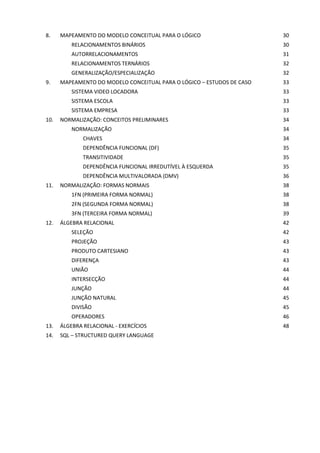 8. MAPEAMENTO DO MODELO CONCEITUAL PARA O LÓGICO 30
RELACIONAMENTOS BINÁRIOS 30
AUTORRELACIONAMENTOS 31
RELACIONAMENTOS TERNÁRIOS 32
GENERALIZAÇÃO/ESPECIALIZAÇÃO 32
9. MAPEAMENTO DO MODELO CONCEITUAL PARA O LÓGICO – ESTUDOS DE CASO 33
SISTEMA VIDEO LOCADORA 33
SISTEMA ESCOLA 33
SISTEMA EMPRESA 33
10. NORMALIZAÇÃO: CONCEITOS PRELIMINARES 34
NORMALIZAÇÃO 34
CHAVES 34
DEPENDÊNCIA FUNCIONAL (DF) 35
TRANSITIVIDADE 35
DEPENDÊNCIA FUNCIONAL IRREDUTÍVEL À ESQUERDA 35
DEPENDÊNCIA MULTIVALORADA (DMV) 36
11. NORMALIZAÇÃO: FORMAS NORMAIS 38
1FN (PRIMEIRA FORMA NORMAL) 38
2FN (SEGUNDA FORMA NORMAL) 38
3FN (TERCEIRA FORMA NORMAL) 39
12. ÁLGEBRA RELACIONAL 42
SELEÇÃO 42
PROJEÇÃO 43
PRODUTO CARTESIANO 43
DIFERENÇA 43
UNIÃO 44
INTERSECÇÃO 44
JUNÇÃO 44
JUNÇÃO NATURAL 45
DIVISÃO 45
OPERADORES 46
13. ÁLGEBRA RELACIONAL - EXERCÍCIOS 48
14. SQL – STRUCTURED QUERY LANGUAGE
 