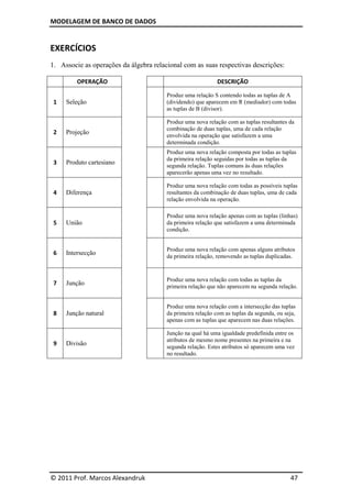 MODELAGEM DE BANCO DE DADOS
© 2011 Prof. Marcos Alexandruk 47
EXERCÍCIOS
1. Associe as operações da álgebra relacional com as suas respectivas descrições:
OPERAÇÃO DESCRIÇÃO
1 Seleção
Produz uma relação S contendo todas as tuplas de A
(dividendo) que aparecem em R (mediador) com todas
as tuplas de B (divisor).
2 Projeção
Produz uma nova relação com as tuplas resultantes da
combinação de duas tuplas, uma de cada relação
envolvida na operação que satisfazem a uma
determinada condição.
3 Produto cartesiano
Produz uma nova relação composta por todas as tuplas
da primeira relação seguidas por todas as tuplas da
segunda relação. Tuplas comuns às duas relações
aparecerão apenas uma vez no resultado.
4 Diferença
Produz uma nova relação com todas as possíveis tuplas
resultantes da combinação de duas tuplas, uma de cada
relação envolvida na operação.
5 União
Produz uma nova relação apenas com as tuplas (linhas)
da primeira relação que satisfazem a uma determinada
condição.
6 Intersecção
Produz uma nova relação com apenas alguns atributos
da primeira relação, removendo as tuplas duplicadas.
7 Junção
Produz uma nova relação com todas as tuplas da
primeira relação que não aparecem na segunda relação.
8 Junção natural
Produz uma nova relação com a intersecção das tuplas
da primeira relação com as tuplas da segunda, ou seja,
apenas com as tuplas que aparecem nas duas relações.
9 Divisão
Junção na qual há uma igualdade predefinida entre os
atributos de mesmo nome presentes na primeira e na
segunda relação. Estes atributos só aparecem uma vez
no resultado.
 