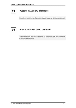 MODELAGEM DE BANCO DE DADOS
© 2011 Prof. Marcos Alexandruk 48
13 ÁLGEBRA RELACIONAL - EXERCÍCIOS
Exemplos e exercícios envolvendo as principais operações da álgebra relacional.
14 SQL – STRUCTURED QUERY LANGUAGE
Apresentação dos principais comandos da linguagem SQL relacionando-os
com a álgebra relacional.
 