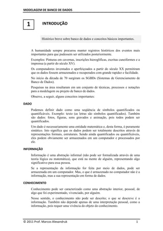 MODELAGEM DE BANCO DE DADOS
© 2011 Prof. Marcos Alexandruk 1
1 INTRODUÇÃO
Histórico breve sobre banco de dados e conceitos básicos importantes.
A humanidade sempre procurou manter registros históricos dos eventos mais
importantes para que pudessem ser utilizados posteriormente.
Exemplos: Pinturas em cavernas, inscrições hieroglíficas, escritas cuneiformes e a
imprensa (a partir do século XV).
Os computadores inventados e aperfeiçoados a partir do século XX permitiram
que os dados fossem armazenados e recuperados com grande rapidez e facilidade.
No início da década de 70 surgiram os SGBDs (Sistemas de Gerenciamento de
Banco de Dados).
Pesquisas na área resultaram em um conjunto de técnicas, processos e notações
para a modelagem ou projeto de banco de dados.
Observe, a seguir, alguns conceitos importantes:
DADO
Podemos definir dado como uma seqüência de símbolos quantificados ou
quantificáveis. Exemplo: texto (as letras são símbolos quantificados). Também
são dados: fotos, figuras, sons gravados e animação, pois todos podem ser
quantificados.
Um dado é necessariamente uma entidade matemática e, desta forma, é puramente
sintático. Isto significa que os dados podem ser totalmente descritos através de
representações formais, estruturais. Sendo ainda quantificados ou quantificáveis,
eles podem obviamente ser armazenados em um computador e processados por
ele.
INFORMAÇÃO
Informação é uma abstração informal (não pode ser formalizada através de uma
teoria lógica ou matemática), que está na mente de alguém, representando algo
significativo para essa pessoa.
Se a representação da informação for feita por meio de dados, pode ser
armazenada em um computador. Mas, o que é armazenado no computador não é a
informação, mas a sua representação em forma de dados.
CONHECIMENTO
Conhecimento pode ser caracterizado como uma abstração interior, pessoal, de
algo que foi experimentado, vivenciado, por alguém.
Nesse sentido, o conhecimento não pode ser descrito; o que se descreve é a
informação. Também não depende apenas de uma interpretação pessoal, como a
informação, pois requer uma vivência do objeto do conhecimento.
 