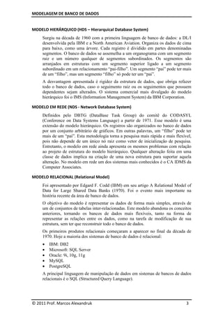 MODELAGEM DE BANCO DE DADOS
© 2011 Prof. Marcos Alexandruk 3
MODELO HIERÁRQUICO (HDS – Hierarquical Database System)
Surgiu na década de 1960 com a primeira linguagem de banco de dados: a DL/I
desenvolvida pela IBM e a North American Aviation. Organiza os dados de cima
para baixo, como uma árvore. Cada registro é dividido em partes denominadas
segmentos. O banco de dados se assemelha a um organograma com um segmento
raiz e um número qualquer de segmentos subordinados. Os segmentos são
arranjados em estruturas com um segmento superior ligado a um segmento
subordinado em um relacionamento “pai-filho”. Um segmento “pai” pode ter mais
de um “filho”, mas um segmento “filho” só pode ter um “pai”.
A desvantagem apresentada é rigidez da estrutura de dados, que obriga refazer
todo o banco de dados, caso o seguimento raiz ou os seguimentos que possuem
dependentes sejam alterados. O sistema comercial mais divulgado do modelo
hierárquico foi o IMS (Information Management System) da IBM Corporation.
MODELO EM REDE (NDS - Network Database System)
Definidos pelo DBTG (DataBase Task Group) do comitê do CODASYL
(Conference on Data Systems Language) a partir de 1971. Esse modelo é uma
extensão do modelo hierárquico. Os registros são organizados no banco de dados
por um conjunto arbitrário de gráficos. Em outras palavras, um “filho” pode ter
mais de um “pai”. Esta metodologia torna a pesquisa mais rápida e mais flexível,
pois não depende de um único nó raiz como vetor de inicialização de pesquisa.
Entretanto, o modelo em rede ainda apresenta os mesmos problemas com relação
ao projeto de estrutura do modelo hierárquico. Qualquer alteração feita em uma
classe de dados implica na criação de uma nova estrutura para suportar aquela
alteração. No modelo em rede um dos sistemas mais conhecidos é o CA IDMS da
Computer Associates.
MODELO RELACIONAL (Relational Model)
Foi apresentado por Edgard F. Codd (IBM) em seu artigo A Relational Model of
Data for Large Shared Data Banks (1970). Foi o evento mais importante na
história recente da área de banco de dados.
O objetivo do modelo é representar os dados de forma mais simples, através de
um de conjuntos de tabelas inter-relacionadas. Este modelo abandona os conceitos
anteriores, tornando os bancos de dados mais flexíveis, tanto na forma de
representar as relações entre os dados, como na tarefa de modificação de sua
estrutura, sem ter que reconstruir todo o banco de dados.
Os primeiros produtos relacionais começaram a aparecer no final da década de
1970. Hoje a maioria dos sistemas de banco de dados é relacional:
• IBM: DB2
• Microsoft: SQL Server
• Oracle: 9i, 10g, 11g
• MySQL
• PostgreSQL
A principal linguagem de manipulação de dados em sistemas de bancos de dados
relacionais é o SQL (Structured Query Language).
 