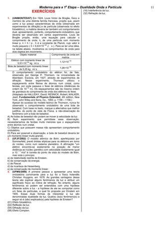 bModerna para a 1a
Etapa – Dualidade Onda x Partícula b 11
EXERCÍCIOS
1. (UNIMONTES/07) Em 1924, Louis Victor de Broglie, físico e
membro de uma distinta família francesa, propôs que, assim
como a luz possui características de onda (observada em
experimentos de difração) e de partícula (observada no efeito
fotoelétrico), a matéria deveria ter também um comportamento
dual, apresentando, portanto, comportamento ondulatório, que
deveria ser observado em certos experimentos. Louis de
Broglie propôs, então, uma equação para calcular o
comprimento de onda, λ, de uma partícula com momento
linear p, λ = h / p , h é a constante de Planck, cujo valor é
muito pequeno ( h = 6,63×10
−34
J ⋅ s ). Para se ter uma idéia,
na tabela abaixo, mostramos os comprimentos de onda para
dois objetos em movimento.
Objeto material Comprimento de onda em
metros
Elétron com momento linear de
5,91×10
−24
kg ⋅m/ s
1,12×10
−10
Bola de beisebol com momento linear
de 5,25 kg ⋅m/ s
1,26×10
−34
O comportamento ondulatório do elétron foi, de fato,
observado por George P. Thomson, na Universidade de
Aberdeen, Escócia, em 1927, através de experimentos de
difração. Nesse experimento, Thomson utilizou o
espaçamento entre fileiras de átomos num cristal, como
fendas, por onde passava o feixe de elétrons (distâncias da
ordem de 10
-10
m). Os espaçamentos são da mesma ordem
de grandeza do comprimento de onda dos elétrons do feixe.
(Adaptado de HALLIDAY, David; RESNICK, Robert; WALKER,
Jearl; Fundamentals of Physics Extended, 4th edition, New
York: John Wiley and Sons, Inc., 1993, p. 1156 – 1158.)
Apesar do sucesso do modelo teórico de Thomson, nunca foi
observado o comportamento ondulatório de uma bola de
beisebol. Com base no texto, marque a alternativa que melhor
justifica, do ponto de vista da Física, a não-observação do
fenômeno com a bola de beisebol.
A) As bolas de beisebol não podem se mover à velocidade da luz.
B) Num experimento que permitisse essa observação,
necessitaríamos de fendas muito menores que o espaçamento
entre átomos num cristal.
C) Objetos que possuem massa não apresentam comportamento
ondulatório.
D) Para ser possível a observação, a bola de baisebol deveria ter
um momento linear muito grande.
2. (UFJF/2002) O modelo atômico de Bohr, aperfeiçoado por
Sommerfeld, prevê órbitas elípticas para os elétrons em torno
do núcleo, como num sistema planetário. A afirmação "um
elétron encontra-se exatamente na posição de menor
distância ao núcleo (periélio) com velocidade exatamente igual
a 10
– 7
m/s" é correta do ponto de vista do modelo de Bohr,
mas viola o princípio:
a) da relatividade restrita de Einstein.
b) da conservação da energia.
c) de Pascal.
d) da incerteza de Heisenberg.
e) da conservação de momento linear.
3. (UFMS/2006) A primeira pessoa a apresentar uma teoria
ondulatória convincente para a luz foi o físico holandês
Christian Huygens, em 1678. As grandes vantagens dessa
teoria são explicar alguns fenômenos da luz e atribuir um
significado físico ao índice de refração. No entanto, alguns
fenômenos só podem ser entendidos com uma hipótese
diferente sobre a luz - a hipótese de ela se comportar como
um feixe de partículas, a qual foi proposta por Einstein em
1905. Essas duas formas de interpretar a luz são
denominadas dualidade da luz. Qual(is) do(s) fenômeno(s) a
seguir só é (são) explicado(s) pela hipótese de Einstein?
(01) Efeito fotoelétrico.
(02) Reflexão da luz.
(04) Difração da luz.
(08) Efeito Compton.
(16) Interferência da luz.
(32) Refração da luz.
 