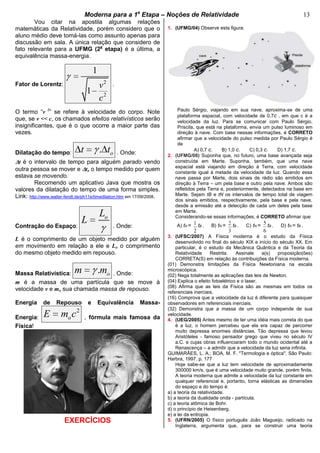 bModerna para a 1a
Etapa – Noções de Relatividade b 13
Vou citar na apostila algumas relações
matemáticas da Relatividade, porém considero que o
aluno médio deve tomá-las como assunto apenas para
discussão em sala. A única relação que considero de
fato relevante para a UFMG (2a
etapa) é a última, a
equivalência massa-energia.
Fator de Lorentz: 2
2
1
1
v
c
.
O termo “v 2
” se refere à velocidade do corpo. Note
que, se v << c, os chamados efeitos relativísticos serão
insignificantes, que é o que ocorre a maior parte das
vezes.
Dilatação do tempo: . ot t . Onde:
t é o intervalo de tempo para alguém parado vendo
outra pessoa se mover e to o tempo medido por quem
estava se movendo.
Recomendo um aplicativo Java que mostra os
valores da dilatação do tempo de uma forma simples.
Link: http://www.walter-fendt.de/ph11e/timedilation.htm em 17/09/2008.
Contração do Espaço:
oL
L . Onde:
L é o comprimento de um objeto medido por alguém
em movimento em relação a ele e Lo o comprimento
do mesmo objeto medido em repouso.
Massa Relativística: . om m . Onde:
m é a massa de uma partícula que se move à
velocidade v e mo sua chamada massa de repouso.
Energia de Repouso e Equivalência Massa-
Energia:
2
oE m c , fórmula mais famosa da
Física!
EXERCÍCIOS
1. (UFMG/04) Observe esta figura:
Paulo Sérgio, viajando em sua nave, aproxima-se de uma
plataforma espacial, com velocidade de 0,7c , em que c é a
velocidade da luz. Para se comunicar com Paulo Sérgio,
Priscila, que está na plataforma, envia um pulso luminoso em
direção à nave. Com base nessas informações, é CORRETO
afirmar que a velocidade do pulso medida por Paulo Sérgio é
de
A) 0,7 c. B) 1,0 c. C) 0,3 c. D) 1,7 c.
2. (UFMG/08) Suponha que, no futuro, uma base avançada seja
construída em Marte. Suponha, também, que uma nave
espacial está viajando em direção à Terra, com velocidade
constante igual à metade da velocidade da luz. Quando essa
nave passa por Marte, dois sinais de rádio são emitidos em
direção à Terra – um pela base e outro pela nave. Ambos são
refletidos pela Terra e, posteriormente, detectados na base em
Marte. Sejam tB e tN os intervalos de tempo total de viagem
dos sinais emitidos, respectivamente, pela base e pela nave,
desde a emissão até a detecção de cada um deles pela base
em Marte.
Considerando-se essas informações, é CORRETO afirmar que
A) tN = 1
2
tB . B) tN = 2
3
tB . C) tN = 5
6
tB . D) tN = tB .
3. (UFSC/2007) A Física moderna é o estudo da Física
desenvolvido no final do século XIX e início do século XX. Em
particular, é o estudo da Mecânica Quântica e da Teoria da
Relatividade Restrita. Assinale a(s) proposição(ões)
CORRETA(S) em relação às contribuições da Física moderna.
(01) Demonstra limitações da Física Newtoniana na escala
microscópica.
(02) Nega totalmente as aplicações das leis de Newton.
(04) Explica o efeito fotoelétrico e o laser.
(08) Afirma que as leis da Física são as mesmas em todos os
referenciais inerciais.
(16) Comprova que a velocidade da luz é diferente para quaisquer
observadores em referenciais inerciais.
(32) Demonstra que a massa de um corpo independe de sua
velocidade.
4. (UEG/2005) Antes mesmo de ter uma idéia mais correta do que
é a luz, o homem percebeu que ela era capaz de percorrer
muito depressa enormes distâncias. Tão depressa que levou
Aristóteles - famoso pensador grego que viveu no século IV
a.C. e cujas obras influenciaram todo o mundo ocidental até a
Renascença – a admitir que a velocidade da luz seria infinita.
GUIMARÃES, L. A.; BOA, M. F. "Termologia e óptica". São Paulo:
Harbra, 1997. p. 177
Hoje sabe-se que a luz tem velocidade de aproximadamente
300000 km/s, que é uma velocidade muito grande, porém finita.
A teoria moderna que admite a velocidade da luz constante em
qualquer referencial e, portanto, torna elásticas as dimensões
do espaço e do tempo é:
a) a teoria da relatividade.
b) a teoria da dualidade onda - partícula.
c) a teoria atômica de Bohr.
d) o princípio de Heisenberg.
e) a lei da entropia.
5. (UFRN/2005) O físico português João Magueijo, radicado na
Inglaterra, argumenta que, para se construir uma teoria
 
