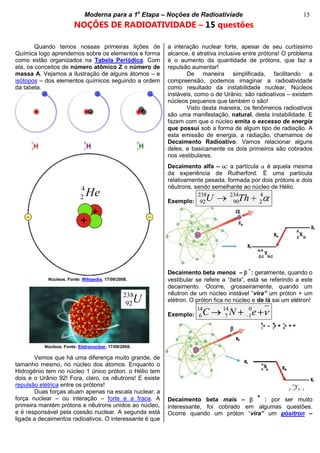 bModerna para a 1a
Etapa – Noções de Radioativiade b 15
NOÇÕES DE RADIOATIVIDADE – 15 questões
Quando temos nossas primeiras lições de
Química logo aprendemos sobre os elementos e forma
como estão organizados na Tabela Periódica. Com
ela, os conceitos de número atômico Z e número de
massa A. Vejamos a ilustração de alguns átomos – e
isótopos – dos elementos químicos seguindo a ordem
da tabela.
Vemos que há uma diferença muito grande, de
tamanho mesmo, no núcleo dos átomos. Enquanto o
Hidrogênio tem no núcleo 1 único próton, o Hélio tem
dois e o Urânio 92! Fora, claro, os nêutrons! E existe
repulsão elétrica entre os prótons!
Duas forças atuam apenas na escala nuclear: a
força nuclear – ou interação – forte e a fraca. A
primeira mantém prótons e nêutrons unidos ao núcleo,
e é responsável pela coesão nuclear. A segunda está
ligada a decaimentos radioativos. O interessante é que
a interação nuclear forte, apesar de seu curtíssimo
alcance, é atrativa inclusive entre prótons! O problema
é o aumento da quantidade de prótons, que faz a
repulsão aumentar!
De maneira simplificada, facilitando a
compreensão, podemos imaginar a radioatividade
como resultado da instabilidade nuclear. Núcleos
instáveis, como o de Urânio, são radioativos – existem
núcleos pequenos que também o são!
Visto desta maneira, os fenômenos radioativos
são uma manifestação, natural, desta instabilidade. E
fazem com que o núcleo emita o excesso de energia
que possui sob a forma de algum tipo de radiação. A
esta emissão de energia, a radiação, chamamos de
Decaimento Radioativo. Vamos relacionar alguns
deles, e basicamente os dois primeiros são cobrados
nos vestibulares.
Decaimento alfa – : a partícula é aquela mesma
da experiência de Rutherford. É uma partícula
relativamente pesada, formada por dois prótons e dois
nêutrons, sendo semelhante ao núcleo de Hélio.
Exemplo:
238 234 4
92 90 2U Th
Decaimento beta menos –
-
: geralmente, quando o
vestibular se refere a “beta”, está se referindo a este
decaimento. Ocorre, grosseiramente, quando um
nêutron de um núcleo instável “vira” um próton + um
elétron. O próton fica no núcleo e de lá sai um elétron!
Exemplo:
14 14 0
6 7 1C N e
Decaimento beta mais –
+
: por ser muito
interessante, foi cobrado em algumas questões.
Ocorre quando um próton “vira” um pósitron –
4
2 He
Núcleos. Fonte: Wikipedia, 17/09/2008.
Núcleos. Fonte: Eletronuclear, 17/09/2008.
238
92U
1 1
A
Z NY
 