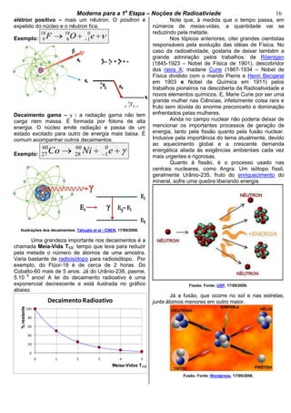 bModerna para a 1a
Etapa – Noções de Radioativiade b 16
0
20
40
60
80
100
0 1 2 3 4 5
%restante
Meias-Vidas T1/2
Decaimento Radioativo
elétron positivo – mais um nêutron. O pósitron é
expelido do núcleo e o nêutron fica.
Exemplo:
18 18 0
9 8 1F O e
Decaimento gama – : a radiação gama não tem
carga nem massa. É formada por fótons de alta
energia. O núcleo emite radiação e passa de um
estado excitado para outro de energia mais baixa. É
comum acompanhar outros decaimentos.
Exemplo:
60 60 0
27 28 1Co Ni e
Ilustrações dos decaimentos: Tahuata et al - CNEN, 17/09/2008.
Uma grandeza importante nos decaimentos é a
chamada Meia-Vida T1/2: tempo que leva para reduzir
pela metade o número de átomos de uma amostra.
Varia bastante de radioisótopo para radioisótopo. Por
exemplo, do Flúor-18 é de cerca de 2 horas. Do
Cobalto-60 mais de 5 anos. Já do Urânio-238, pasme,
5.10 9
anos! A lei do decaimento radioativo é uma
exponencial decrescente e está ilustrada no gráfico
abaixo.
Note que, à medida que o tempo passa, em
números de meias-vidas, a quantidade vai se
reduzindo pela metade.
Nos tópicos anteriores, citei grandes cientistas
responsáveis pela evolução das idéias de Física. No
caso da radioatividade, gostaria de deixar também a
grande admiração pelos trabalhos: de Röentgen
(1845-1923 – Nobel de Física de 1901), descobridor
dos raios X; madane Curie (1867-1934 – Nobel de
Física dividido com o marido Pierre e Henri Becqerel
em 1903 e Nobel de Química em 1911) pelos
trabalhos pioneiros na descoberta da Radioatividade e
novos elementos químicos. E, Marie Curie por ser uma
grande mulher nas Ciências, infelizmente coisa rara e
fruto sem dúvida do enorme preconceito e dominação
enfrentados pelas mulheres.
Ainda no campo nuclear não poderia deixar de
mencionar os importantes processos de geração de
energia, tanto pela fissão quanto pela fusão nuclear.
Inclusive pela importância do tema atualmente, devido
ao aquecimento global e a crescente demanda
energética aliada às exigências ambientais cada vez
mais urgentes e rigorosas.
Quanto à fissão, é o processo usado nas
centrais nucleares, como Angra. Um isótopo físsil,
geralmente Urânio-235, fruto do enriquecimento do
mineral, sofre uma quebra liberando energia.
Fissão. Fonte: USP, 17/09/2008.
Já a fusão, que ocorre no sol e nas estrelas,
junta átomos menores em outro maior.
Fusão. Fonte: Wordpress, 17/09/2008.
1 1
A
Z NY
 