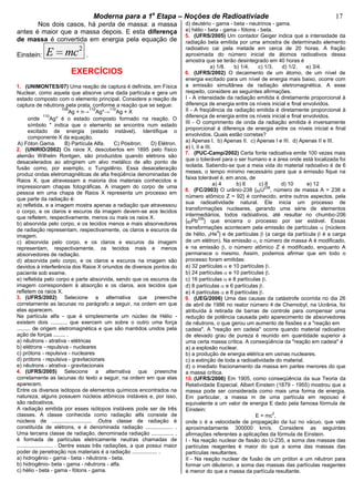 bModerna para a 1a
Etapa – Noções de Radioativiade b 17
Nos dois casos, há perda de massa: a massa
antes é maior que a massa depois. E esta diferença
de massa é convertida em energia pela equação de
Einstein:
2
E mc .
EXERCÍCIOS
1. (UNIMONTES/07) Uma reação de captura é definida, em Física
Nuclear, como aquela que absorve uma dada partícula e gera um
estado composto com o elemento principal. Considere a reação de
captura de nêutrons pela prata, conforme a reação que se segue:
109
Ag + n→
110
Ag*→
110
Ag + X
onde
110
Ag* é o estado composto formado na reação. O
símbolo * indica que o elemento se encontra num estado
excitado de energia (estado instável). Identifique o
componente X da equação.
A) Fóton Gama. B) Partícula Alfa. C) Pósitron. D) Elétron.
2. (UNIRIO/2002) Os raios X, descobertos em 1895 pelo físico
alemão Wilhelm Rontgen, são produzidos quando elétrons são
desacelerados ao atingirem um alvo metálico de alto ponto de
fusão como, por exemplo, o Tungstênio. Essa desaceleração
produz ondas eletromagnéticas de alta freqüência denominadas de
Raios X, que atravessam a maioria dos materiais conhecidos e
impressionam chapas fotográficas. A imagem do corpo de uma
pessoa em uma chapa de Raios X representa um processo em
que parte da radiação é:
a) refletida, e a imagem mostra apenas a radiação que atravessou
o corpo, e os claros e escuros da imagem devem-se aos tecidos
que refletem, respectivamente, menos ou mais os raios X.
b) absorvida pelo corpo, e os tecidos menos e mais absorvedores
de radiação representam, respectivamente, os claros e escuros da
imagem.
c) absorvida pelo corpo, e os claros e escuros da imagem
representam, respectivamente, os tecidos mais e menos
absorvedores de radiação.
d) absorvida pelo corpo, e os claros e escuros na imagem são
devidos à interferência dos Raios X oriundos de diversos pontos do
paciente sob exame.
e) refletida pelo corpo e parte absorvida, sendo que os escuros da
imagem correspondem à absorção e os claros, aos tecidos que
refletem os raios X.
3. (UFRS/2002) Selecione a alternativa que preenche
corretamente as lacunas no parágrafo a seguir, na ordem em que
elas aparecem.
Na partícula alfa - que é simplesmente um núcleo de Hélio -
existem dois .........., que exercem um sobre o outro uma força
......... de origem eletromagnética e que são mantidos unidos pela
ação de forças ........ .
a) nêutrons - atrativa - elétricas
b) elétrons - repulsiva - nucleares
c) prótons - repulsiva - nucleares
d) prótons - repulsiva - gravitacionais
e) nêutrons - atrativa - gravitacionais
4. (UFRS/2005) Selecione a alternativa que preenche
corretamente as lacunas do texto a seguir, na ordem em que elas
aparecem.
Entre os diversos isótopos de elementos químicos encontrados na
natureza, alguns possuem núcleos atômicos instáveis e, por isso,
são radioativos.
A radiação emitida por esses isótopos instáveis pode ser de três
classes. A classe conhecida como radiação alfa consiste de
núcleos de ........................... .Outra classe de radiação é
constituída de elétrons, e é denominada radiação .................. .
Uma terceira classe de radiação, denominada radiação ............... ,
é formada de partículas eletricamente neutras chamadas de
........................ . Dentre essas três radiações, a que possui maior
poder de penetração nos materiais é a radiação ................. .
a) hidrogênio - gama - beta - nêutrons - beta.
b) hidrogênio- beta - gama - nêutrons - alfa.
c) hélio - beta - gama - fótons - gama.
d) deutério - gama - beta - neutrinos - gama.
e) hélio - beta - gama - fótons - beta.
5. (UFRS/2005) Um contador Geiger indica que a intensidade da
radiação beta emitida por uma amostra de determinado elemento
radioativo cai pela metade em cerca de 20 horas. A fração
aproximada do número inicial de átomos radioativos dessa
amostra que se terão desintegrado em 40 horas é
a) 1/8. b) 1/4. c) 1/3. d) 1/2. e) 3/4.
6. (UFRS/2002) O decaimento de um átomo, de um nível de
energia excitado para um nível de energia mais baixo, ocorre com
a emissão simultânea de radiação eletromagnética. A esse
respeito, considere as seguintes afirmações.
I - A intensidade da radiação emitida é diretamente proporcional à
diferença de energia entre os níveis inicial e final envolvidos.
II - A freqüência da radiação emitida é diretamente proporcional à
diferença de energia entre os níveis inicial e final envolvidos.
III - O comprimento de onda da radiação emitida é inversamente
proporcional à diferença de energia entre os níveis inicial e final
envolvidos. Quais estão corretas?
a) Apenas I. b) Apenas II. c) Apenas I e III. d) Apenas II e III.
e) I, II e III.
7. (PUC-Camp/2002) Certa fonte radioativa emite 100 vezes mais
que o tolerável para o ser humano e a área onde está localizada foi
isolada. Sabendo-se que a meia vida do material radioativo é de 6
meses, o tempo mínimo necessário para que a emissão fique na
faixa tolerável é, em anos, de
a) 4 b) 6 c) 8 d) 10 e) 12
8. (FC/2003) O urânio-238 {92U
238
, número de massa A = 238 e
número atômico Z = 92} é conhecido, entre outros aspectos, pela
sua radioatividade natural. Ele inicia um processo de
transformações nucleares, gerando uma série de elementos
intermediários, todos radioativos, até resultar no chumbo-206
{82Pb
206
} que encerra o processo por ser estável. Essas
transformações acontecem pela emissão de partículas {núcleos
de hélio, 2He
4
} e de partículas (a carga da partícula é a carga
de um elétron). Na emissão , o número de massa A é modificado,
e na emissão , o número atômico Z é modificado, enquanto A
permanece o mesmo. Assim, podemos afirmar que em todo o
processo foram emitidas:
a) 32 partículas e 10 partículas .
b) 24 partículas e 10 partículas .
c) 16 partículas e 8 partículas .
d) 8 partículas e 6 partículas .
e) 4 partículas e 8 partículas .
9. (UEG/2006) Uma das causas da catástrofe ocorrida no dia 26
de abril de 1986 no reator número 4 de Chernobyl, na Ucrânia, foi
atribuída à retirada de barras de controle para compensar uma
redução de potência causada pelo aparecimento de absorvedores
de nêutrons, o que gerou um aumento de fissões e a "reação em
cadeia". A "reação em cadeia" ocorre quando material radioativo
de elevado grau de pureza é reunido em quantidade superior a
uma certa massa crítica. A conseqüência da "reação em cadeia" é
a) a explosão nuclear.
b) a produção de energia elétrica em usinas nucleares.
c) a extinção de toda a radioatividade do material.
d) o imediato fracionamento da massa em partes menores do que
a massa crítica.
10. (UFRS/2006) Em 1905, como conseqüência da sua Teoria da
Relatividade Especial, Albert Einstein (1879 - 1955) mostrou que a
massa pode ser considerada como mais uma forma de energia.
Em particular, a massa m de uma partícula em repouso é
equivalente a um valor de energia E dado pela famosa fórmula de
Einstein:
E = mc
2
,
onde c é a velocidade de propagação da luz no vácuo, que vale
aproximadamente 300000 km/s. Considere as seguintes
afirmações referentes a aplicações da fórmula de Einstein.
I - Na reação nuclear de fissão do U-235, a soma das massas das
partículas reagentes é maior do que a soma das massas das
partículas resultantes.
II - Na reação nuclear de fusão de um próton e um nêutron para
formar um dêuteron, a soma das massas das partículas reagentes
é menor do que a massa da partícula resultante.
 
