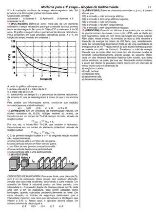 bModerna para a 1a
Etapa – Noções de Radioativiade b 18
III - A irradiação contínua de energia eletromagnética pelo Sol
provoca uma diminuição gradual da massa solar.
Quais estão corretas?
a) Apenas I. b) Apenas II. c) Apenas III. d) Apenas I e II.
e) Apenas I e III.
11. (PUC-RS/2006) Define-se como meia-vida de um elemento
radioativo o tempo necessário para que a metade de seus átomos
tenha se desintegrado. No caso do Césio-137, a meia-vida é de 30
anos. O gráfico a seguir indica o percentual de átomos radioativos,
P(%), presentes em duas amostras radioativas puras, X e Y, em
função do tempo, medido em unidades t.
A partir do gráfico, afirma-se que
I. a meia-vida de X é o dobro da de Y.
II. a meia-vida de X é 3 t.
III. transcorrido um tempo 6 t, o percentual de átomos radioativos,
da amostra X, que se desintegraram é maior do que o da amostra
Y.
Pela análise das informações acima, conclui-se que está(ão)
correta(s) apenas a(s) afirmativa(s)
a) I. b) II. c) III. d) I e III. e) II e III.
12. (UFRS/2004) Em um processo de transmutação natural, um
núcleo radioativo de U-238, isótopo instável do urânio, se
transforma em um núcleo de Th-234, isótopo do tório, através da
reação nuclear
238
U92
234
Th90 + X.
Por sua vez, o núcleo-filho Th-234, que também é radioativo,
transmuta-se em um núcleo do elemento protactínio, através da
reação nuclear
234
Th90
234
Pa91 + Y.
O X da primeira reação nuclear e o Y da segunda reação nuclear
são, respectivamente,
a) uma partícula alfa e um fóton de raio gama.
b) uma partícula beta e um fóton de raio gama.
c) um fóton de raio gama e uma partícula alfa.
d) uma partícula beta e uma partícula beta.
e) uma partícula alfa e uma partícula beta.
13. (FUVEST/2005)
CONDIÇÕES DE BLINDAGEM: Para essa fonte, uma placa de Pb,
com 2 cm de espessura, deixa passar, sem qualquer alteração,
metade dos raios nela incidentes, absorvendo a outra metade. Um
aparelho de Raios X industrial produz um feixe paralelo, com
intensidade IO. O operador dispõe de diversas placas de Pb, cada
uma com 2 cm de espessura, para serem utilizadas como
blindagem, quando colocadas perpendicularmente ao feixe. Em
certa situação, os índices de segurança determinam que a
intensidade máxima I dos raios que atravessam a blindagem seja
inferior a 0,15 IO. Nesse caso, o operador deverá utilizar um
número mínimo de placas igual a:
a) 2 b) 3 c) 4 d) 5 e) 6
14. (UFMS/2005) Sobre as chamadas emissões , e , é correto
afirmar que
(01) a emissão não tem carga elétrica.
(02) a emissão tem carga elétrica negativa.
(04) a emissão não tem massa.
(08) a emissão não tem carga elétrica.
(16) a emissão tem carga elétrica negativa.
15. (UFRS/2006) Quando um nêutron é capturado por um núcleo
de grande número de massa, como o do U-235, este se divide em
dois fragmentos, cada um com cerca da metade da massa original.
Além disso, nesse evento, há emissão de dois ou três nêutrons e
liberação de energia da ordem de 200 MeV, que, isoladamente,
pode ser considerada desprezível (trata-se de uma quantidade de
energia cerca de 10
13
vezes menor do que aquela liberada quando
se acende um palito de fósforo!). Entretanto, o total de energia
liberada que se pode obter com esse tipo de processo acaba se
tornando extraordinariamente grande graças ao seguinte efeito:
cada um dos nêutrons liberados fissiona outro núcleo, que libera
outros nêutrons, os quais, por sua vez, fissionarão outros núcleos,
e assim por diante. O processo inteiro ocorre em um intervalo de
tempo muito curto e é chamado de
a) reação em cadeia.
b) fusão nuclear.
c) interação forte.
d) decaimento alfa.
e) decaimento beta.
 