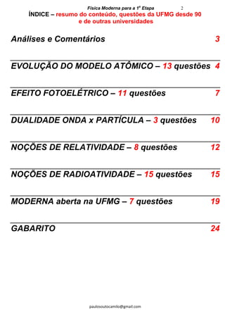 Física Moderna para a 1a
Etapa 2
paulosoutocamilo@gmail.com
ÍNDICE – resumo do conteúdo, questões da UFMG desde 90
e de outras universidades
Análises e Comentários 3
EVOLUÇÃO DO MODELO ATÔMICO – 13 questões 4
EFEITO FOTOELÉTRICO – 11 questões 7
DUALIDADE ONDA x PARTÍCULA – 3 questões 10
NOÇÕES DE RELATIVIDADE – 8 questões 12
NOÇÕES DE RADIOATIVIDADE – 15 questões 15
MODERNA aberta na UFMG – 7 questões 19
GABARITO 24
 