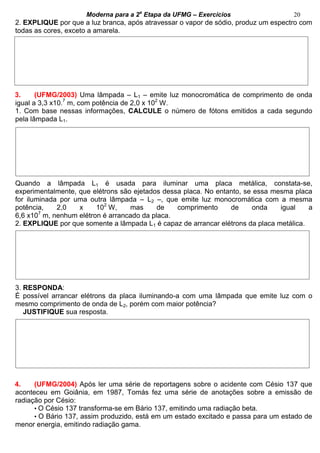 Moderna para a 2a
Etapa da UFMG – Exercícios 20
2. EXPLIQUE por que a luz branca, após atravessar o vapor de sódio, produz um espectro com
todas as cores, exceto a amarela.
3. (UFMG/2003) Uma lâmpada – L1 – emite luz monocromática de comprimento de onda
igual a 3,3 x10.7
m, com potência de 2,0 x 102
W.
1. Com base nessas informações, CALCULE o número de fótons emitidos a cada segundo
pela lâmpada L1.
Quando a lâmpada L1 é usada para iluminar uma placa metálica, constata-se,
experimentalmente, que elétrons são ejetados dessa placa. No entanto, se essa mesma placa
for iluminada por uma outra lâmpada – L2 –, que emite luz monocromática com a mesma
potência, 2,0 x 102
W, mas de comprimento de onda igual a
6,6 x107
m, nenhum elétron é arrancado da placa.
2. EXPLIQUE por que somente a lâmpada L1 é capaz de arrancar elétrons da placa metálica.
3. RESPONDA:
É possível arrancar elétrons da placa iluminando-a com uma lâmpada que emite luz com o
mesmo comprimento de onda de L2, porém com maior potência?
JUSTIFIQUE sua resposta.
4. (UFMG/2004) Após ler uma série de reportagens sobre o acidente com Césio 137 que
aconteceu em Goiânia, em 1987, Tomás fez uma série de anotações sobre a emissão de
radiação por Césio:
• O Césio 137 transforma-se em Bário 137, emitindo uma radiação beta.
• O Bário 137, assim produzido, está em um estado excitado e passa para um estado de
menor energia, emitindo radiação gama.
 