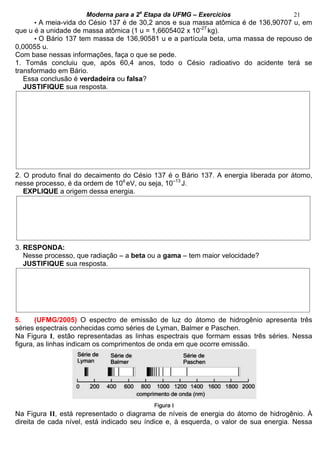 Moderna para a 2a
Etapa da UFMG – Exercícios 21
• A meia-vida do Césio 137 é de 30,2 anos e sua massa atômica é de 136,90707 u, em
que u é a unidade de massa atômica (1 u = 1,6605402 x 10-27
kg).
• O Bário 137 tem massa de 136,90581 u e a partícula beta, uma massa de repouso de
0,00055 u.
Com base nessas informações, faça o que se pede.
1. Tomás concluiu que, após 60,4 anos, todo o Césio radioativo do acidente terá se
transformado em Bário.
Essa conclusão é verdadeira ou falsa?
JUSTIFIQUE sua resposta.
2. O produto final do decaimento do Césio 137 é o Bário 137. A energia liberada por átomo,
nesse processo, é da ordem de 106
eV, ou seja, 10–13
J.
EXPLIQUE a origem dessa energia.
3. RESPONDA:
Nesse processo, que radiação – a beta ou a gama – tem maior velocidade?
JUSTIFIQUE sua resposta.
5. (UFMG/2005) O espectro de emissão de luz do átomo de hidrogênio apresenta três
séries espectrais conhecidas como séries de Lyman, Balmer e Paschen.
Na Figura I, estão representadas as linhas espectrais que formam essas três séries. Nessa
figura, as linhas indicam os comprimentos de onda em que ocorre emissão.
Na Figura II, está representado o diagrama de níveis de energia do átomo de hidrogênio. À
direita de cada nível, está indicado seu índice e, à esquerda, o valor de sua energia. Nessa
 
