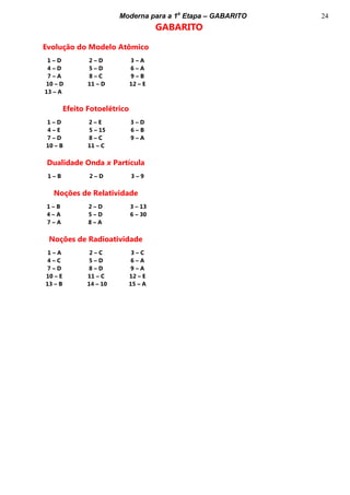 Moderna para a 1a
Etapa – GABARITO 24
GABARITO
Evolução do Modelo Atômico
1 – D 2 – D 3 – A
4 – D 5 – D 6 – A
7 – A 8 – C 9 – B
10 – D 11 – D 12 – E
13 – A MMMMMMMMMMM
Efeito Fotoelétrico
1 – D 2 – E 3 – D
4 – E 5 – 15 6 – B
7 – D 8 – C 9 – A
10 – B 11 – C 12 – E
13 – A
Dualidade Onda x Partícula
1 – B 2 – D 3 – 9
Noções de Relatividade
1 – B 2 – D 3 – 13
4 – A 5 – D 6 – 30
7 – A 8 – A 9 – A
10 – B
Noções de Radioatividade
1 – A 2 – C 3 – C
4 – C 5 – D 6 – A
7 – D 8 – D 9 – A
10 – E 11 – C 12 – E
13 – B 14 – 10 15 – A
 