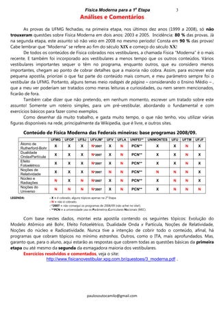 Física Moderna para a 1a
Etapa 3
paulosoutocamilo@gmail.com
Análises e Comentários
As provas da UFMG fechadas, na primeira etapa, nos últimos dez anos (1999 a 2008), só não
trouxeram questões sobre Física Moderna em dois anos: 2003 e 2005. Incidência: 80 % das provas. Já
na segunda etapa, este assunto só não veio em 2008 no mesmo período! Consta em 90 % das provas!
Cabe lembrar que “Moderna” se refere ao fim do século XIX e começo do século XX!
De todos os conteúdos de Física cobrados nos vestibulares, a chamada Física “Moderna” é o mais
recente. E também foi incorporado aos vestibulares a menos tempo que os outros conteúdos. Vários
vestibulares importantes sequer o têm no programa, enquanto outros, que eu considero menos
importantes, chegam ao ponto de cobrar detalhes que a maioria não cobra. Assim, para escrever esta
pequena apostila, priorizei o que faz parte do conteúdo mais comum, e meu parâmetro sempre foi o
vestibular da UFMG. Portanto, alguns temas meio rodapés de página – considerando o Ensino Médio – ,
que a meu ver poderiam ser tratados como meras leituras e curiosidades, ou nem serem mencionados,
ficarão de fora.
Também cabe dizer que não pretendo, em nenhum momento, escrever um tratado sobre este
assunto! Somente um roteiro simples, para um pré-vestibular, abordando o fundamental e com
exercícios básicos para fazer como exemplos.
Como desenhar dá muito trabalho, e gasta muito tempo, o que não tenho, vou utilizar várias
figuras disponíveis na rede, principalmente da Wikipedia, que é livre, e outros sites.
Conteúdo de Física Moderna das Federais mineiras: base programas 2008/09.
UFMG UFOP UFSJ UFVJM* UFV UFLA UNIFEI** UNIMONTES UFU UFTM UFJF
Átomo de
Rutherford-Bohr
X X X N*2007 X N PCN** X X N X
Dualidade
OndaxPartícula
X X X N*2007 X N PCN** X X N X
Efeito
Fotoelétrico
X X X N*2007 X N PCN** X X N X
Noções de
Relatividade
X X X N*2007 N N PCN** N N N X
Núcleo e
Radiações
N X N N*2007 X N PCN** X N N X
Noções do
Universo
N N N N*2007 X N PCN** X N N N
LEGENDA: - X = é cobrado, alguns tópicos apenas na 2a
Etapa.
- N = não é cobrado.
- *2007 = não consegui os programas de 2008/09 (não achei no site!).
- **PCN = a universidade usa os Parâmetros Curriculares Nacionais (MEC).
Com base nestes dados, montei esta apostila contendo os seguintes tópicos: Evolução do
Modelo Atômico até Bohr, Efeito Fotoelétrico, Dualidade Onda x Partícula, Noções de Relatividade,
Noções do núcleo e Radioatividade. Nunca tive a intenção de cobrir todo o conteúdo, afinal, há
programas que cobram tópicos no mínimo estranhos. Outros, como o ITA, mais aprofundados. Mas,
garanto que, para o aluno, aqui estarão as respostas que cobrem todas as questões básicas da primeira
etapa ou até mesmo da segunda da esmagadora maioria dos vestibulares.
Exercícios resolvidos e comentados, veja o site:
http://www.fisicanovestibular.xpg.com.br/questoes/3_moderna.pdf .
..
 