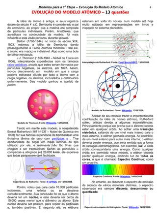 Moderna para a 1a
Etapa – Evolução do Modelo Atômico 4
EVOLUÇÃO DO MODELO ATÔMICO – 13 questões
A idéia de átomo é antiga, e seus registros
datam do século V a.C. Demócrito é considerado o pai
do atomismo, ao propor que a matéria era composta
de partículas indivisíveis. Porém, Aristóteles, que
acreditava na continuidade da matéria, foi mais
influente e esta visão perdurou durante séculos.
Dalton (1766-1844), no início do século XIX,
1803, retomou a idéia de Demócrito dando
prosseguimento à Teoria Atômica moderna. Para ele,
o átomo era maciço e indivisível. Algo como uma bola
de bilhar minúscula.
J.J. Thomson (1856-1940 – Nobel de Física em
1906), interpretando experiências com os famosos
raios catódicos, propôs que estes seriam formados por
partículas negativas, os elétrons, em 1897. Assim,
inovou descrevendo um modelo em que a carga
positiva estivesse diluída por todo o átomo com a
carga negativa, os elétrons, incrustados e distribuídos
uniformemente. Seu modelo ganhou o apelido de
pudim.
Modelo de Thomson. Fonte: Wikipedia, 13/09/2008.
Tendo em mente este modelo, o neozelandês
Ernest Rutherford (1871-1937 – Nobel de Química em
1908) fez sua famosa experiência de bombardear uma
finíssima lâmina de ouro com partículas . Tive
oportunidade de pegar em mãos lâminas do tipo
utilizado por ele, e realmente são tão finas que
chegam a ser translúcidas! Sendo as partículas
compactas e atingindo até 20.000 km/s, ele esperava
que todas passassem com facilidade.
Experiência de Rutherfor. Fonte: IF-UFRGS, em 13/09/2008.
Porém, notou que para cada 10.000 partículas
incidentes, uma refletia ou se desviava
consideravelmente. Sua conclusão foi de que o átomo
deveria ter um núcleo, e este deveria ser cerca de
10.000 vezes menor que o diâmetro do átomo. Este
núcleo deveria ser positivo, para repelir as partículas
, também positivas. E, segundo ele, os elétrons
estariam em volta do núcleo, num modelo até hoje
muito utilizado em representações em livros e
inspirado no sistema planetário.
Interpretação de Rutherford. Fonte: ComCiência-SBPC, 13/09/2008.
Modelo de Rutherford. Fonte: Wikipedia, 13/09/2008.
Apesar de seu modelo trazer a importantíssima
contribuição da idéia de núcleo atômico, Rutherford
sofreu críticas devido a algumas inconsistências.
Principalmente porque ele previa que o elétron poderia
estar em qualquer órbita. Ao sofrer uma transição
eletrônica, saltando de um nível mais interno para o
mais externo, o elétron ganharia energia. Ao contrário,
de um nível externo para outro mais interno, o elétron
deveria perder energia, que seria emitida sob a forma
de radiação eletromagnética, por exemplo, luz. A cada
órbita corresponderia uma energia. Como qualquer
órbita era permitida neste modelo, o elétron poderia
perder qualquer energia, emitindo luz de todas as
cores, o que é chamado Espectro Contínuo, como
um arco-íris.
Espectro Contínuo. Fonte: Wikipedia, 14/09/2008.
No entanto, ao observar o espectro de emissão
de átomos de vários materiais distintos, o espectro
observado era sempre discreto, descontínuo ou
quantizado.
Espectro de emissão do Hidrogênio. Fonte: Wikipedia, 14/09/2008.
 