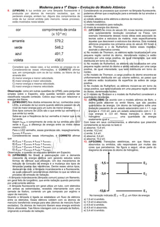 Moderna para a 1a
Etapa – Evolução do Modelo Atômico 6
8. (UFMG/06) A luz emitida por uma lâmpada fluorescente é
produzida por átomos de mercúrio excitados, que, ao
perderem energia, emitem luz. Alguns dos comprimentos de
onda de luz visível emitida pelo mercúrio, nesse processo,
estão mostrados nesta tabela:
Considere que, nesse caso, a luz emitida se propaga no ar.
Considerando-se essas informações, é CORRETO afirmar
que, em comparação com os de luz violeta, os fótons de luz
amarela têm
A) menor energia e menor velocidade.
B) maior energia e maior velocidade.
C) menor energia e mesma velocidade.
D) maior energia e mesma velocidade.
Observação: como em outras questões da UFMG, para perguntas
simples sobre o Espectro, esta questão também poderia ser
classificada naquele conteúdo. Coloco aqui mais por relacionar a
energia dos fótons.
9. (UFMG/2007) Nos diodos emissores de luz, conhecidos como
LEDs, a emissão de luz ocorre quando elétrons passam de um
nível de maior energia para um outro de menor energia.
Dois tipos comuns de LEDs são o que emite luz vermelha e o
que emite luz verde.
Sabe-se que a freqüência da luz vermelha é menor que a da
luz verde.
Sejam λverde o comprimento de onda da luz emitida pelo LED
verde e Everde a diferença de energia entre os níveis desse
mesmo LED.
Para o LED vermelho, essas grandezas são, respectivamente,
λvermelho e Evermelho .
Considerando-se essas informações, é CORRETO afirmar
que
A) Everde > Evermelho e λverde > λvermelho .
B) Everde > Evermelho e λverde < λvermelho .
C) Everde < Evermelho e λverde > λvermelho .
D) Everde < Evermelho e λverde < λvermelho .
Observação: a questão se enquadra também em Espectro.
10. (UFRN/2002) No Brasil, a preocupação com a demanda
crescente de energia elétrica vem gerando estudos sobre
formas de otimizar sua utilização. Um dos mecanismos de
redução de consumo de energia é a mudança dos tipos de
lâmpadas usados nas residências. Dentre esses vários tipos,
destacam-se dois: a lâmpada incandescente e a fluorescente,
as quais possuem características distintas no que se refere ao
processo de emissão de radiação.
- A lâmpada incandescente (lâmpada comum) possui um filamento,
em geral feito de tungstênio, que emite radiação quando percorrido
por uma corrente elétrica.
- A lâmpada fluorescente em geral utiliza um tubo, com eletrodos
em ambas as extremidades, revestido internamente com uma
camada de fósforo, contendo um gás composto por argônio e
vapor de mercúrio.
Quando a lâmpada é ligada se estabelece um fluxo de elétrons
entre os eletrodos. Esses elétrons colidem com os átomos de
mercúrio transferindo energia para eles (átomos de mercúrio ficam
excitados). Os átomos de mercúrio liberam essa energia emitindo
fótons ultravioleta. Tais fótons interagem com a camada de fósforo,
originando a emissão de radiação.
Considerando os processos que ocorrem na lâmpada fluorescente,
podemos afirmar que a explicação para a emissão de luz envolve o
conceito de
a) colisão elástica entre elétrons e átomos de mercúrio.
b) efeito fotoelétrico.
c) modelo ondulatório para radiação.
d) níveis de energia dos átomos.
11. (UFC/2007) No início do século XX, novas teorias provocaram
uma surpreendente revolução conceitual na Física. Um
exemplo interessante dessas novas idéias está associado às
teorias sobre a estrutura da matéria, mais especificamente
àquelas que descrevem a estrutura dos átomos. Dois modelos
atômicos propostos nos primeiros anos do século XX foram o
de Thomson e o de Rutherford. Sobre esses modelos,
assinale a alternativa correta.
a) No modelo de Thomson, os elétrons estão localizados em uma
pequena região central do átomo, denominada núcleo, e estão
cercados por uma carga positiva, de igual intensidade, que está
distribuída em torno do núcleo.
b) No modelo de Rutherford, os elétrons são localizados em uma
pequena região central do átomo e estão cercados por uma carga
positiva, de igual intensidade, que está distribuída em torno do
núcleo.
c) No modelo de Thomson, a carga positiva do átomo encontra-se
uniformemente distribuída em um volume esférico, ao passo que
os elétrons estão localizados na superfície da esfera de carga
positiva.
d) No modelo de Rutherford, os elétrons movem-se em torno da
carga positiva, que está localizada em uma pequena região central
do átomo, denominada núcleo.
e) O modelo de Thomson e o modelo de Rutherford consideram a
quantização da energia.
12. (UFPEL/2006) De acordo com o modelo atômico de Bohr, o
átomo pode absorver ou emitir fótons, que são pacotes
quantizados de energia. Um átomo de hidrogênio sofre uma
transição passando de um estado estacionário com n = 1, cuja
energia é -13,6 eV, para um estado estacionário com n = 2,
cuja energia é -3,4 eV. Nessa transição, o átomo de
hidrogênio ___________ uma quantidade de energia
exatamente igual a __________.
Com base em seus conhecimentos, a alternativa que preenche
corretamente as lacunas no texto é
a) absorve; 13,6 eV.
b) emite; 10,2 eV.
c) emite; 3,4 eV.
d) absorve; 3,4 eV.
e) absorve; 10,2 eV.
13. (UFG/2006) Transições eletrônicas, em que fótons são
absorvidos ou emitidos, são responsáveis por muitas das
cores que percebemos. Na figura a seguir, vê-se parte do
diagrama de energias do átomo de hidrogênio.
Na transição indicada (E 3 E 2), um fóton de energia
a) 1,9 eV é emitido.
b) 1,9 eV é absorvido.
c) 4,9 eV é emitido.
d) 4,9 eV é absorvido.
e) 3,4 eV é emitido.
 