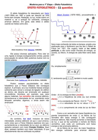cccccModerna para a 1a
Etapa – Efeito Fotoelétricocccccccc 7
EFEITO FOTOELÉTRICO – 11 questões
O efeito fotoelétrico foi descoberto por Hertz
(1857-1894) em 1887 e pode ser descrito de uma
forma bem simples. Radiação, ou luz, incide sobre um
material e, se a energia for suficiente, consegue
arrancar elétrons. Em geral, este efeito é obtido
usando-se metais como alvo.
Efeito fotoelétrico. Fonte: Wikipedia, 14/09/2008.
Ele possui diversas aplicações. Para citar só
uma, ligada à energia ecologicamente correta, grande
preocupação do século XXI, podemos ilustrar com os
painéis solares.
Painel solar. Fonte: freefoto.com, foto de Ian Britton, 14/09/2008.
Porém, existem peculiaridades no efeito
fotoelétrico que a Física Clássica não conseguia
explicar. A princípio, se a luz incidente tivesse energia
suficiente para vencer a energia de ligação do elétron
ao átomo, ele deveria ser arrancado em qualquer
circunstância. Acontece, por exemplo, que, para
alguns materiais, luz vermelha não arranca elétrons.
Aumentava-se a intensidade da luz, acendendo outra
lâmpada vermelha, digamos, a ainda assim não
arrancava!
Ao contrário, luz azul, inclusive de baixa
intensidade, arranca elétrons! Já que o azul arranca,
outra coisa que a Física Clássica esperava era que,
aumentando-se a intensidade da luz azul, os elétrons
ejetados saíssem com maior Energia Cinética. Quer
dizer, saíssem também com maior velocidade. O que
absolutamente não era verificado na prática!
Albert Einstein (1879-1955), provavelmente o
físico mais conhecido de todos os tempos, propôs uma
explicação para o fenômeno que lhe deu o Nobel de
Física em 1921. Ele sugeriu tratar a luz como
partícula, e não como onda! Pacotes de energia, os
quanta, ou fótons. A energia de cada fóton seria dada
por:
.E h f
Ou, simplesmente:
.E h f
E, lembrando que c = .f , também é muito usado:
.h c
E
Onde: - E é a energia do fóton (Joules);
- f é a freqüência da onda (ou luz) emitida
(Hertz);
- h é a constante de Planck = 6,6.10 – 34
J.s ;
- c é a velocidade da luz no vácuo = 3.10 8
(m/s);
- é o comprimento de onda da luz do fóton
(m).
Como a cor vermelha tem baixa freqüência (ou
grande comprimento de onda ), os fótons de luz
vermelha têm baixa energia e não conseguem
arrancar elétrons. Não importa aumentar a intensidade
da luz, o que só faz aumentar o número de fótons
vermelhos, pois cada um continuaria com baixa
energia e não arrancaria elétrons.
Já os fótons de luz azul, de maior freqüência,
têm energia suficiente para arrancar elétrons.
Mais
luz
e
nada!
 