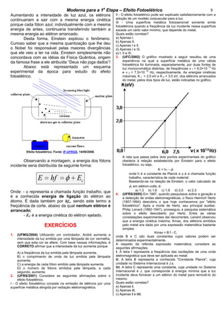 cccccModerna para a 1a
Etapa – Efeito Fotoelétricocccccccc 8
Aumentando a intensidade de luz azul, os elétrons
continuariam a sair com a mesma energia cinética
porque cada fóton azul, individualmente com a mesma
energia de antes, continuaria transferindo também a
mesma energia ao elétron arrancado.
Desta forma, Einstein explicou o fenômeno.
Curioso saber que a mesma quantização que lhe deu
o Nobel foi responsável pelas maiores divergências
que ele veio a ter na vida. Einstein simplesmente não
concordava com as idéias da Física Quântica, origem
da famosa frase a ele atribuída “Deus não joga dados”!
Abaixo está representado um esquema
experimental da época para estudo do efeito
fotoelétrico.
Efeito fotoelétrico. Fonte: IF-UFRGS, 14/09/2008.
Observando a montagem, a energia dos fótons
incidente seria distribuída da seguinte forma:
cE hf E
Onde: - representa a chamada função trabalho, que
é a conhecida energia de ligação do elétron ao
átomo. É dada também por hfo, sendo este termo a
freqüência de corte, abaixo da qual nenhum elétron é
arrancado;
- EC é a energia cinética do elétron ejetado.
EXERCÍCIOS
1. (UFMG/2004) Utilizando um controlador, André aumenta a
intensidade da luz emitida por uma lâmpada de cor vermelha,
sem que esta cor se altere. Com base nessas informações, é
CORRETO afirmar que a intensidade da luz aumenta porque
A) a freqüência da luz emitida pela lâmpada aumenta.
B) o comprimento de onda da luz emitida pela lâmpada
aumenta.
C) a energia de cada fóton emitido pela lâmpada aumenta.
D) o número de fótons emitidos pela lâmpada, a cada
segundo, aumenta.
2. (UFRS/2001) Considere as seguintes afirmações sobre o
efeito fotoelétrico.
I - O efeito fotoelétrico consiste na emissão de elétrons por uma
superfície metálica atingida por radiação eletromagnética.
II - O efeito fotoelétrico pode ser explicado satisfatoriamente com a
adoção de um modelo corpuscular para a luz.
III - Uma superfície metálica fotossensível somente emite
fotoelétrons quando a freqüência da luz incidente nessa superfície
excede um certo valor mínimo, que depende do metal.
Quais estão corretas?
a) Apenas I.
b) Apenas II.
c) Apenas I e II.
d) Apenas I e III.
e) I, II e III.
3. (UFC/2002) O gráfico mostrado a seguir resultou de uma
experiência na qual a superfície metálica de uma célula
fotoelétrica foi iluminada, separadamente, por duas fontes de
luz monocromática distintas, de freqüências v 1 = 6,0×10
14
Hz
e v 2 = 7,5×10
14
Hz, respectivamente. As energias cinéticas
máximas, K 1 = 2,0 eV e K 2 = 3,0 eV, dos elétrons arrancados
do metal, pelos dois tipos de luz, estão indicadas no gráfico.
A reta que passa pelos dois pontos experimentais do gráfico
obedece à relação estabelecida por Einstein para o efeito
fotoelétrico, ou seja,
K = h - ,
onde h é a constante de Planck e é a chamada função
trabalho, característica de cada material.
Baseando-se na relação de Einstein, o valor calculado de
, em elétron-volts, é:
a) 1,3 b) 1,6 c) 1,8 d) 2,0 e) 2,3
4. (UFRS/2005) Em 1887, quando pesquisava sobre a geração e
a detecção de ondas eletromagnéticas, o físico Heinrich Hertz
(1857-1894) descobriu o que hoje conhecemos por "efeito
fotoelétrico". Após a morte de Hertz, seu principal auxiliar,
Philip Lenard (1862-1947), prosseguiu a pesquisa sistemática
sobre o efeito descoberto por Hertz. Entre as várias
constatações experimentais daí decorrentes, Lenard observou
que a energia cinética máxima, Kmax, dos elétrons emitidos
pelo metal era dada por uma expressão matemática bastante
simples:
Kmax = B f - C,
onde B e C são duas constantes cujos valores podem ser
determinados experimentalmente.
A respeito da referida expressão matemática, considere as
seguintes afirmações.
I. A letra f representa a freqüência das oscilações de uma onda
eletromagnética que deve ser aplicada ao metal.
II. A letra B representa a conhecida "Constante Planck", cuja
unidade no Sistema Internacional é J.s.
III. A letra C representa uma constante, cuja unidade no Sistema
Internacional é J, que corresponde à energia mínima que a luz
incidente deve fornecer a um elétron do metal para removê-lo do
mesmo.
Quais estão corretas?
a) Apenas I.
b) Apenas II.
c) Apenas I e III.
 