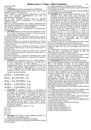cccccModerna para a 1a
Etapa – Efeito Fotoelétricocccccccc 9
d) Apenas II e III.
e) I, II e III.
5. (UFSC/2004) Assinale a(s) proposição(ões) CORRETA(S):
(01) Devido à alta freqüência da luz violeta, o "fóton violeta" é mais
energético do que o "fóton vermelho".
(02) A difração e a interferência são fenômenos que somente
podem ser explicados satisfatoriamente por meio do
comportamento ondulatório da luz.
(04) O efeito fotoelétrico somente pode ser explicado
satisfatoriamente quando consideramos a luz formada por
partículas, os fótons.
(08) A luz, em certas interações com a matéria, comporta-se como
uma onda eletromagnética; em outras interações ela se comporta
como partícula, como os fótons no efeito fotoelétrico.
(16) O efeito fotoelétrico é conseqüência do comportamento
ondulatório da luz.
6. (UFC/2004) Quanto ao número de fótons existentes em 1 joule
de luz verde, 1 joule de luz vermelha e 1 joule de luz azul,
podemos afirmar, corretamente, que:
a) existem mais fótons em 1 joule de luz verde que em 1 joule de
luz vermelha e existem mais fótons em 1 joule de luz verde que em
1 joule de luz azul.
b) existem mais fótons em 1 joule de luz vermelha que em 1 joule
de luz verde e existem mais fótons em 1 joule de luz verde que em
1 joule de luz azul.
c) existem mais fótons em 1 joule de luz azul que em 1 joule de
verde e existem mais fótons em 1 joule de luz vermelha que em 1
joule de luz azul.
d) existem mais fótons em 1 joule de luz verde que em 1 joule de
luz azul e existem mais fótons em 1 joule de luz verde que em 1
joule de luz vermelha.
e) existem mais fótons em 1 joule de luz vermelha que em 1 joule
de luz azul e existem mais fótons em 1 joule de luz azul que em 1
joule de luz verde.
7. (ITA/2004) Num experimento que usa o efeito fotoelétrico,
ilumina-se sucessivamente a superfície de um metal com luz
de dois comprimentos de onda diferentes, 1 e 2,
respectivamente. Sabe-se que as velocidades máximas dos
fotoelétrons emitidos são, respectivamente, v1 e v2‚ em que
v1 = 2 v2 . Designando C a velocidade da luz no vácuo, e h
constante de Planck, pode-se, então, afirmar que a função
trabalho do metal é dada por:
8. (UFRS/2004) A intensidade luminosa é a quantidade de
energia que a luz transporta por unidade de área transversal à
sua direção de propagação e por unidade de tempo. De
acordo com Einstein, a luz é constituída por partículas,
denominadas fótons, cuja energia é proporcional à sua
freqüência. Luz monocromática com freqüência de 6 x 10
14
Hz
e intensidade de 0,2 J/m
2
.s incide perpendicularmente sobre
uma superfície de área igual a 1 cm
2
. Qual o número
aproximado de fótons que atinge a superfície em um intervalo
de tempo de 1 segundo?
(Constante de Planck: h = 6,63 x 10
- 34
J.s)
a) 3 x 10
11
.
b) 8 x 10
12
.
c) 5 x 10
13
.
d) 4 x 10
14
.
e) 6 x 10
15
.
9. (UFG/2005) Para explicar o efeito fotoelétrico, Einstein, em
1905, apoiou-se na hipótese de que:
a) a energia das ondas eletromagnéticas é quantizada.
b) o tempo não é absoluto, mas depende do referencial em relação
ao qual é medido.
c) os corpos contraem-se na direção de seu movimento.
d) os elétrons em um átomo somente podem ocupar determinados
níveis discretos de energia.
e) a velocidade da luz no vácuo corresponde à máxima velocidade
com que se pode transmitir informações.
10. (UEL/2005) Alguns semicondutores emissores de luz, mais
conhecidos como LEDs, estão sendo introduzidos na
sinalização de trânsito das principais cidades do mundo. Isto
se deve ao tempo de vida muito maior e ao baixo consumo de
energia elétrica dos LEDs em comparação com as lâmpadas
incandescentes, que têm sido utilizadas para esse fim. A luz
emitida por um semicondutor é proveniente de um processo
físico, onde um elétron excitado para a banda de condução do
semicondutor decai para a banda de valência, emitindo um
fóton de energia E=h . Nesta relação, h é a constante de
Planck, v é a freqüência da luz emitida ( =c / , onde c é a
velocidade da luz e o seu comprimento de onda), e E
equivale à diferença em energia entre o fundo da banda de
condução e o topo da banda de valência, conhecida como
energia de "gap" do semicondutor. Com base nessas
informações e no conhecimento sobre o espectro
eletromagnético, é correto afirmar:
a) A energia de "gap" de um semicondutor será maior quanto
maior for o comprimento de onda da luz emitida por ele.
b) Para que um semicondutor emita luz verde, ele deve ter uma
energia de "gap" maior que um semicondutor que emite luz
vermelha.
c) O semicondutor que emite luz vermelha tem uma energia de
"gap" cujo valor é intermediário às energias de "gap" dos
semicondutores que emitem luz verde e amarela.
d) A energia de "gap" de um semicondutor será menor quanto
menor for o comprimento de onda da luz emitida por ele.
e) O semicondutor emissor de luz amarela tem energia de "gap"
menor que o semicondutor emissor de luz vermelha.
11. (PUC-RS/2005) Considere o texto e as afirmações a seguir.
Após inúmeras sugestões e debates, o ano 2005 foi declarado pela
ONU o "Ano Mundial da Física". Um dos objetivos dessa
designação é comemorar o centenário da publicação dos trabalhos
de Albert Einstein, que o projetaram como físico no cenário
internacional da época e, posteriormente, trouxeram-lhe fama e
reconhecimento. Um dos artigos de Einstein publicado em 1905
era sobre o efeito fotoelétrico, que foi o principal motivo da sua
conquista do Prêmio Nobel em 1921. A descrição de Einstein para
o efeito fotoelétrico tem origem na quantização da energia
proposta por Planck em 1900, o qual considerou a energia
eletromagnética irradiada por um corpo negro de forma
descontínua, em porções que foram chamadas quanta de energia
ou fótons. Einstein deu o passo seguinte admitindo que a energia
eletromagnética também se propaga de forma descontínua e usou
esta hipótese para descrever o efeito fotoelétrico.
Em relação ao efeito fotoelétrico numa lâmina metálica, pode-se
afirmar que:
I. A energia dos elétrons removidos da lâmina metálica pelos
fótons não depende do tempo de exposição à luz incidente.
II. A energia dos elétrons removidos aumenta com o aumento do
comprimento de onda da luz incidente.
III. Os fótons incidentes na lâmina metálica, para que removam
elétrons da mesma, devem ter uma energia mínima.
IV. A energia de cada elétron removido da lâmina metálica é igual
à energia do fóton que o removeu.
Analisando as afirmativas, conclui-se que somente
a) está correta a afirmativa I.
b) está correta a afirmativa IV.
c) estão corretas as afirmativas I e III.
d) estão corretas as afirmativas II e IV.
e) estão corretas as afirmativas III e IV.
 