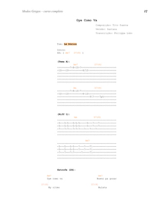 Oye Como Va
Composição: Tito Puente
Versão: Santana
Transcrição: Philippe Lobo
Tom: Lá Dórico
Intro:
4X: ( Am7 D7(9) )
(Tema A):
Am7 D7(9)
---------7-8-10-7-------------------------
-10---10----------8/10~-------------------
------------------------------------------
------------------------------------------
------------------------------------------
------------------------------------------
Am D7(9)
---------7-8-10-7-------------------------
-10---10----------8-10--------------------
-----------------------97~---7p5---------
------------------------------------------
------------------------------------------
------------------------------------------
(Riff 1):
Am D7(9)
------------------------------------------
-5---5-5---5-5-5-----5---7---7------------
-5---5-5---5-5-5-----5---7---7------------
-7---7-7---7-7-7---7---7---7--------------
------------------------------------------
------------------------------------------
Am7
------------------------------------------
-5---5---5-5---7---7---7-----------------
-5---5---5-5---7---7---7-----------------
-7---7---7-7-----7-----7-----------------
------------------------------------------
------------------------------------------
Estrofe (2X):
Am7
Oye como va
D7(9)
My ritmo
Am7
Bueno pa gozar
D7(9)
Mulata
12Modos Gregos – curso completo
 