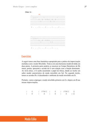 (Tema b):
B7
-7----------------------------------------
---10-9-7-------7---------------7---------
----------8---8---9-8-6---8---8-----------
------------9-----------9---9-------------
------------------------------------------
------------------------------------------
2 . . . 1 . . . 2 . . . 1 . . . 2 . . .
-7----------------------------------------
---10-9-7-------7-------------------------
----------8---8---9-8-6-------------------
------------9-----------9-9---------------
------------------------------------------
------------------------------------------
2 . . . 1 . . . 2 . . . 1 . . .
Exercícios
A seguir temos uma base harmônica apropriada para a prática da improvisação
melódica com o modo Mixolídio. Trata-se de uma harmonia modal dividida em
duas partes. A primeira parte poderia se encaixar no Campo Harmônico de Dó
maior, porém, apresenta o acorde de G sem relação com a função dominante.
Ao invés disso, o G acaba assumindo o papel de tônica, dando ao trecho um
sabor modal característico do modo mixolídio em Sol. No segundo trecho,
temos os acordes B e A desenhando o ambiente do modo mixolídio em Si.
Portanto, vamos empregar o modo mixolídio primeiro em G e depois em B nas
nossas improvisações.
| G | F7M/C | G | F7M/C |
| B | A | B | A :||
27Modos Gregos – curso completo
Modo Eólio
 
