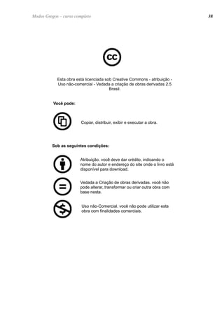 Esta obra está licenciada sob Creative Commons - atribuição -
Uso não-comercial - Vedada a criação de obras derivadas 2.5
Brasil.
Você pode:
Copiar, distribuir, exibir e executar a obra.
Sob as seguintes condições:
Vedada a Criação de obras derivadas. você não
pode alterar, transformar ou criar outra obra com
base nesta.
Uso não-Comercial. você não pode utilizar esta
obra com finalidades comerciais.
Atribuição. você deve dar crédito, indicando o
nome do autor e endereço do site onde o livro está
disponível para download.
38Modos Gregos – curso completo
 