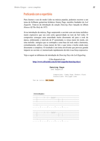 Praticando com o repertório 
Para ilustrar o uso do modo Lídio na música popular, podemos recorrer a um tema do brilhante guitarrista britânico Jimmy Page, membro fundador do Led Zeppelin. Trata-se da introdução da canção Dancing Days lançada no álbum Houses Of The Holy de 1973. 
Já na introdução da música, Page surpreende o ouvinte com um tema melódico muito expressivo que soa com certa agressividade no tom de Sol Lídio. O compositor consegue uma sonoridade muito dissonante até para o rock da época, enfatizando o intervalo de 4ª aumentada e a terça maior do modo, em uma melodia enérgica que se contrapõe a uma base de rock onde a harmonia, extranhamente, utiliza a terça menor do Sol, o que torna o trecho ainda mais dissonante e complexo. O resultado é um tema envolvente que provoca grande impacto no ouvinte e é memorizado rapidamente devido à sua força expressiva. 
Veja a seguir as tablaturas da introdução de Dancing Days do Led Zeppeling. 
Cifra disponível em 
http://www.cifraclub.com.br/led-zeppelin/dancing-days/ 
Dancing Days 
Led Zeppelin 
Composição: Jimmy Page /Robert Plant 
Transcrição: Philippe Lobo 
Tom da intro: Sol Lídio 
(Introdução): 
--------------------------------------------------- 
----2-------3---2---3p2p0-------------------------- ----0-----------------------0---3------------------ ----0-----------------------0---3------------------ --------------------------------------------------- ----3---------------------------------------------- 
. . . . 1 . . . 2 . . . 3 . . . 4 . . . 
--------------------------------------------------- ----2-------3---2---3p2p0-------------------------- ----0-----------------------0---3------------------ ----0-----------------------0---3------------------ --------------------------------------------------- ----3---------------------------------------------- 
. . . . 1 . . . 2 . . . 3 . . . 4 . . . 
Modos Gregos – curso completo 
22 
 