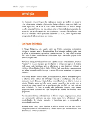 Os chamados Modos Gregos são espécies de escalas que podem nos ajudar a criar e interpretar melodias e harmonias. Cada modo tem uma sonoridade, um sabor específico, um ETHOS. Eles foram desenvolvidos na Grécia antiga, séculos antes de Cristo e sua importância estava relacionada à compreensão das sensações que a música provoca nos praticantes e ouvintes. Desta forma, cada modo se alinhava a certas qualidades de carater (ETHOS), sendo algumas mais apropriadas à vida coletiva do que outras. 
Um Pouco de História 
O Grego Pitágoras, seis séculos antes de Cristo, conseguiu sistematizar estruturas musicais através da matemática, determinando medidas exatas para se afinar os instrumentos e organizar escalas musicais. Por isso, a Grécia antiga foi a mãe da teoria musical como conhecemos hoje e os modos gregos foram parte deste processo. 
Na Grécia antiga, foram desenvolvidas, a partir das sete notas naturais, diversas “escalas” ou modos musicais que receberam os nomes das regiões da Grécia onde eram mais familiares, por se adaptarem às suas tradições culturais e estéticas (Jônio, Dórico, Frígio, Lídio, Eólio). Cada uma destas escalas possuía um sabor harmônico diferênte que evocava diferentes sensações em quem as escutava. 
Mais tarde, durante a idade média, a liturgia católica, através do Papa Gregório I, adaptou estas formas de estruração musical e estabeleceu sete modos musicais: Jônio, Dórico, Frígio, Lídio, Mixolídio, Eólio e Lócrio. Assim, a música litúrgica deste período usava modos específicos de acordo com a sensação ou estado mental que se queria despertar nos fiéis em cada parte de uma cerimônia. Por isso, os modos são conhecidos também como modos gregorianos (em referência ao Papa Gregório I) e usados no chamado canto gregoriano. 
Na música moderna e contemporânea, os Modos Gregos, ou gregorianos, ainda são amplamente utilizados de uma forma mais livre, oferecendo várias possibilidades de criação melódica e harmônica para a composição e improvisação musicais. 
Veremos neste curso como dominar a prática musical com os sete modos, compreendendo suas características e a forma de tocá-los ao instrumento num determinado contexto harmônico. 
Modos Gregos – curso completo 
3 
Introdução  