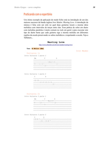 Praticando com o repertório 
Um ótimo exemplo da aplicação do modo Eólio está na introdução de um dos maiores sucessos da banda inglesa Iron Maden: Wasting Love. A introdução da música é feita com um solo no qual duas guitarras tocam a mesma ideia melódica com intervalos de terças entre elas. Essa prática de solos em dueto com melodias paralelas é muito comum no rock em geral e para executar este tipo de dueto basta que cada guitarra siga a mesma melodia em diferentes regiões da escala preservando os saltos melódicos e respeitando a escala. Veja a Tablatura... 
Wasting Love 
http://www.cifraclub.com.br/iron-maiden/wasting-love/ 
Tom: E Eólio (Em) 
Iron Maden 
Guitarra 1: 
Intro Guitarra 1 parte 1 
Em C D 
------------------------------------------ ----------------10b12-10------------------ -9----11-12--------------11--------------- ------------10---------------------------- ------------------------------------------ ------------------------------------------ 
Intro Guitarra 1 parte 2 
C D 
------------------------------------------ -12-10------------------------------------ -------12-11-12-11-9---------------------- ---------------------12------------------- ------------------------------------------ ------------------------------------------ 
Guitarra 2: 
Intro Guitarra 2 parte 1 
Em C D 
----------7-----8b10-8-------------------- -8-----10--------------10----------------- ------------9----------------------------- ------------------------------------------ ------------------------------------------ ------------------------------------------ 
Intro Guitarra 2 parte 2 
C D 
-10-8-7----7------------------------------ --------10---10-8-7----------------------- ------------------------------------------ ------------------------------------------ ------------------------------------------ ------------------------------------------ 
30 
Modos Gregos – curso completo  