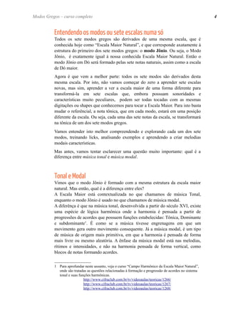 Entendendo os modos ou sete escalas numa só 
Todos os sete modos gregos são derivados de uma mesma escala, que é conhecida hoje como “Escala Maior Natural”, e que corresponde axatamente à estrutura do primeiro dos sete modos gregos: o modo Jônio. Ou seja, o Modo Jônio, é exatamente igual à nossa conhecida Escala Maior Natural. Então o modo Jônio em Dó será formado pelas sete notas naturais, assim como a escala de Dó maior. 
Agora é que vem a melhor parte: todos os sete modos são derivados desta mesma escala. Por isto, não vamos começar do zero a aprender sete escalas novas, mas sim, aprender a ver a escala maior de uma forma diferente para transformá-la em sete escalas que, embora possuam sonoridades e características muito peculiares, podem ser todas tocadas com as mesmas digitações ou shapes que conhecemos para tocar a Escala Maior. Para isto basta mudar o referêncial, a nota tônica, que em cada modo, estará em uma posição diferente da escala. Ou seja, cada uma das sete notas da escala, se transformará na tônica de um dos sete modos gregos. 
Vamos entender isto melhor compreendendo e explorando cada um dos sete modos, treinando licks, analisando exemplos e aprendendo a criar melodias modais características. 
Mas antes, vamos tentar esclarecer uma questão muito importante: qual é a diferença entre música tonal e música modal. 
Tonal e Modal 
Vimos que o modo Jônio é formado com a mesma estrutura da escala maior natural. Mas então, qual é a diferença entre eles? 
A Escala Maior está contextualizada no que chamamos de música Tonal, enquanto o modo Jônio é usado no que chamamos de música modal. 
A diferênça é que na música tonal, desenvolvida a partir do século XVI, existe uma espécie de lógica harmônica onde a harmonia é pensada a partir de progressões de acordes que possuem funções estabelecidas: Tônica, Dominante e subdominante1. É como se a música tivesse engrenagens em que um movimento gera outro movimento consequente. Já a música modal, é um tipo de música de origem mais primitiva, em que a harmonia é pensada de forma mais livre ou mesmo aleatória. A ênfase da música modal está nas melodias, rítimos e intensidades, e não na harmonia pensada de forma vertical, como blocos de notas formando acordes. 
1Para aprofundar neste assunto, veja o curso “Campo Harmônico da Escala Maior Natural”, onde são tratadas as questões relacionadas à formação e progressão de acordes no sistema tonal e suas funções harmônicas. 
http://www.cifraclub.com.br/tv/videoaulas/teoricas/1266/ 
http://www.cifraclub.com.br/tv/videoaulas/teoricas/1267/ 
http://www.cifraclub.com.br/tv/videoaulas/teoricas/1268/ 
4 
Modos Gregos – curso completo  