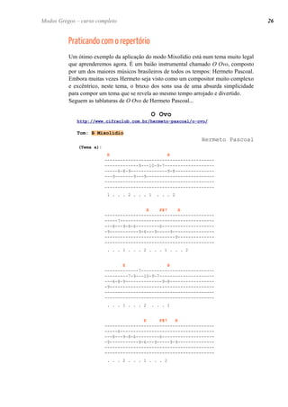 Praticando com o repertório
Um ótimo exemplo da aplicação do modo Mixolídio está num tema muito legal
que aprenderemos agora. É um baião instrumental chamado O Ovo, composto
por um dos maiores músicos brasileiros de todos os tempos: Hermeto Pascoal.
Embora muitas vezes Hermeto seja visto como um compositor muito complexo
e excêntrico, neste tema, o bruxo dos sons usa de uma absurda simplicidade
para compor um tema que se revela ao mesmo tempo arrojado e divertido.
Seguem as tablaturas de O Ovo de Hermeto Pascoal...
O Ovo
http://www.cifraclub.com.br/hermeto-pascoal/o-ovo/
Tom: B Mixolídio
Hermeto Pascoal
(Tema a):
E B
------------------------------------------
-------------9---10-9-7-------------------
-----6-8-9--------------9-8---------------
---9-------9---9--------------------------
------------------------------------------
------------------------------------------
1 . . . 2 . . . 1 . . . 2
E F#7 B
------------------------------------------
-----7------------------------------------
---8---9-8-6---------6--------------------
-9-----------9-6---9-----9----------------
---------------------------9--------------
------------------------------------------
. . . 1 . . . 2 . . . 1 . . . 2
E B
-------------7----------------------------
---------7-9---10-9-7---------------------
---6-8-9--------------9-8-----------------
-9----------------------------------------
------------------------------------------
------------------------------------------
. . . 1 . . . 2 . . . 1
E F#7 B
------------------------------------------
-----6------------------------------------
---8---9-8-6---------6--------------------
-9-----------9-6---9-----9-9--------------
------------------------------------------
------------------------------------------
. . . 2 . . . 1 . . . 2
26Modos Gregos – curso completo
 