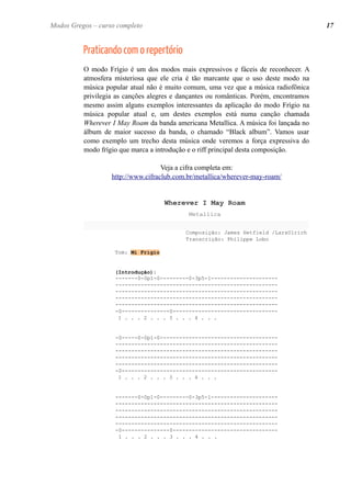 Praticando com o repertório
O modo Frígio é um dos modos mais expressivos e fáceis de reconhecer. A
atmosfera misteriosa que ele cria é tão marcante que o uso deste modo na
música popular atual não é muito comum, uma vez que a música radiofônica
privilegia as canções alegres e dançantes ou românticas. Porém, encontramos
mesmo assim alguns exemplos interessantes da aplicação do modo Frígio na
música popular atual e, um destes exemplos está numa canção chamada
Wherever I May Roam da banda americana Metallica. A música foi lançada no
álbum de maior sucesso da banda, o chamado “Black album”. Vamos usar
como exemplo um trecho desta música onde veremos a força expressiva do
modo frígio que marca a introdução e o riff principal desta composição.
Veja a cifra completa em:
http://www.cifraclub.com.br/metallica/wherever-may-roam/
Wherever I May Roam
Metallica
Composição: James Hetfield /LarsUlrich
Transcrição: Philippe Lobo
Tom: Mi Frígio
(Introdução):
-------0-0p1-0---------0-3p5-1---------------------
---------------------------------------------------
---------------------------------------------------
---------------------------------------------------
---------------------------------------------------
-0---------------0---------------------------------
1 . . . 2 . . . 3 . . . 4 . . .
-0-----0-0p1-0-------------------------------------
---------------------------------------------------
---------------------------------------------------
---------------------------------------------------
---------------------------------------------------
-0-------------------------------------------------
1 . . . 2 . . . 3 . . . 4 . . .
-------0-0p1-0---------0-3p5-1---------------------
---------------------------------------------------
---------------------------------------------------
---------------------------------------------------
---------------------------------------------------
-0---------------0---------------------------------
1 . . . 2 . . . 3 . . . 4 . . .
Modos Gregos – curso completo 17Modos Gregos – curso completo
 