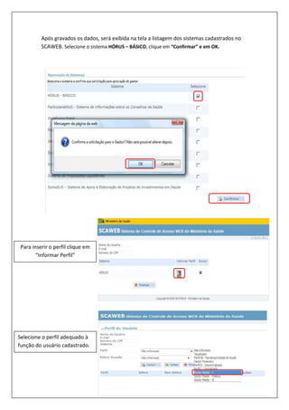 Após gravados os dados, será exibida na tela a listagem dos sistemas cadastrados no
SCAWEB. Selecione o sistema
Para inserir o perfil clique em
“Informar Perfil”
Selecione o perfil adequado à
função do usuário cadastrado.
Após gravados os dados, será exibida na tela a listagem dos sistemas cadastrados no
Selecione o sistema HÓRUS – BÁSICO, clique em “Confirmar” e em OK.
Após gravados os dados, será exibida na tela a listagem dos sistemas cadastrados no
“Confirmar” e em OK.
 