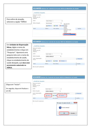 Para esfera de atuação,
selecione a opção “HÓRUS
BÁSICO”.
Em Unidade de Dispensação
Hórus, digite o nome do
estabelecimento e clique em
“Pesquisar”. Aparecerá uma
pequena tela com o nome do
estabelecimento de saúde,
clique no estabelecimento de
saúde desejado, que deve estar
previamente cadastrado no
HÓRUS.
Clique em “Incluir”.
Em seguida, clique em finalizar e
em OK.
HÓRUS BÁSICO
HÓRUS BÁSICO
 
